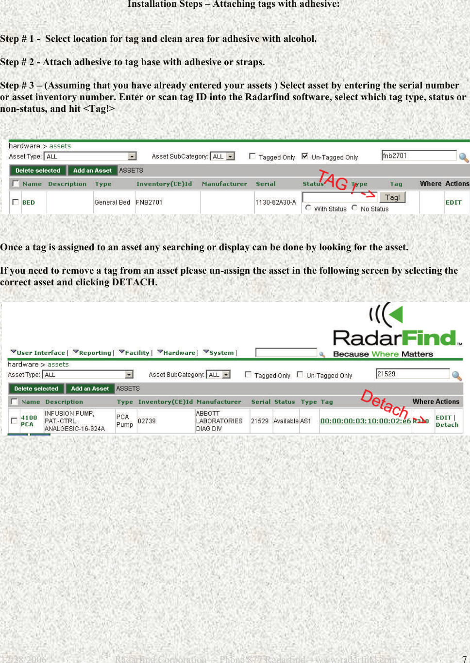 12/28/2006                           Radarfind Corporation&mdash; Phone 877 Radarfind&mdash;www.radarfind.com             7  Installation Steps &ndash; Attaching tags with adhesive:   Step # 1 -  Select location for tag and clean area for adhesive with alcohol.  Step # 2 - Attach adhesive to tag base with adhesive or straps.  Step # 3 &ndash; (Assuming that you have already entered your assets ) Select asset by entering the serial number or asset inventory number. Enter or scan tag ID into the Radarfind software, select which tag type, status or non-status, and hit <Tag!>      Once a tag is assigned to an asset any searching or display can be done by looking for the asset.   If you need to remove a tag from an asset please un-assign the asset in the following screen by selecting the correct asset and clicking DETACH.         