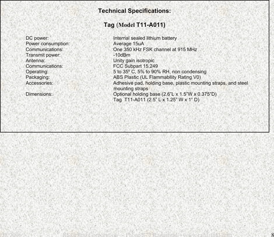 12/28/2006                           Radarfind Corporation&mdash; Phone 877 Radarfind&mdash;www.radarfind.com             8    Technical Specifications:   Tag (Model T11-A011)   DC power:      Internal sealed lithium battery Power consumption:    Average 15uA Communications:      One 350 kHz FSK channel at 915 MHz Transmit power:   -10dBm Antenna:    Unity gain isotropic Communications:   FCC Subpart 15.249 Operating:      5 to 35&ordm; C, 5% to 90% RH, non condensing Packaging:      ABS Plastic (UL Flammability Rating V0) Accessories:      Adhesive pad, holding base, plastic mounting straps, and steel                                                                   mounting straps Dimensions:   Optional holding base (2.6&rdquo;L x 1.5&rdquo;W x 0.375&rdquo;D)         Tag  T11-A011 (2.5&rdquo; L x 1.25&rdquo; W x 1&rdquo; D)            
