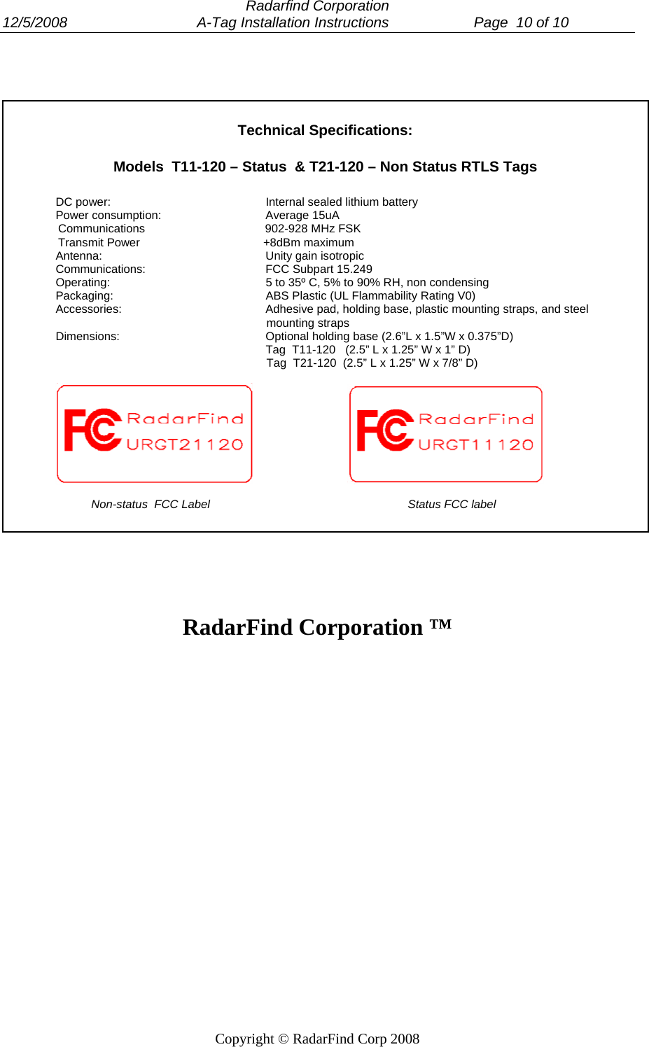  Radarfind Corporation 12/5/2008                                A-Tag Installation Instructions                     Page  10 of 10   Copyright &copy; RadarFind Corp 2008     Technical Specifications:  Models  T11-120 &ndash; Status  &amp; T21-120 &ndash; Non Status RTLS Tags  DC power:      Internal sealed lithium battery Power consumption:    Average 15uA                  Communications                                     902-928 MHz FSK                  Transmit Power                                      +8dBm maximum Antenna:    Unity gain isotropic Communications:   FCC Subpart 15.249 Operating:      5 to 35&ordm; C, 5% to 90% RH, non condensing Packaging:      ABS Plastic (UL Flammability Rating V0) Accessories:      Adhesive pad, holding base, plastic mounting straps, and steel                                                                   mounting straps Dimensions:   Optional holding base (2.6&rdquo;L x 1.5&rdquo;W x 0.375&rdquo;D)         Tag  T11-120   (2.5&rdquo; L x 1.25&rdquo; W x 1&rdquo; D)                                                                  Tag  T21-120  (2.5&rdquo; L x 1.25&rdquo; W x 7/8&rdquo; D)                                                 Non-status  FCC Label                                                             Status FCC label     RadarFind Corporation &trade;   