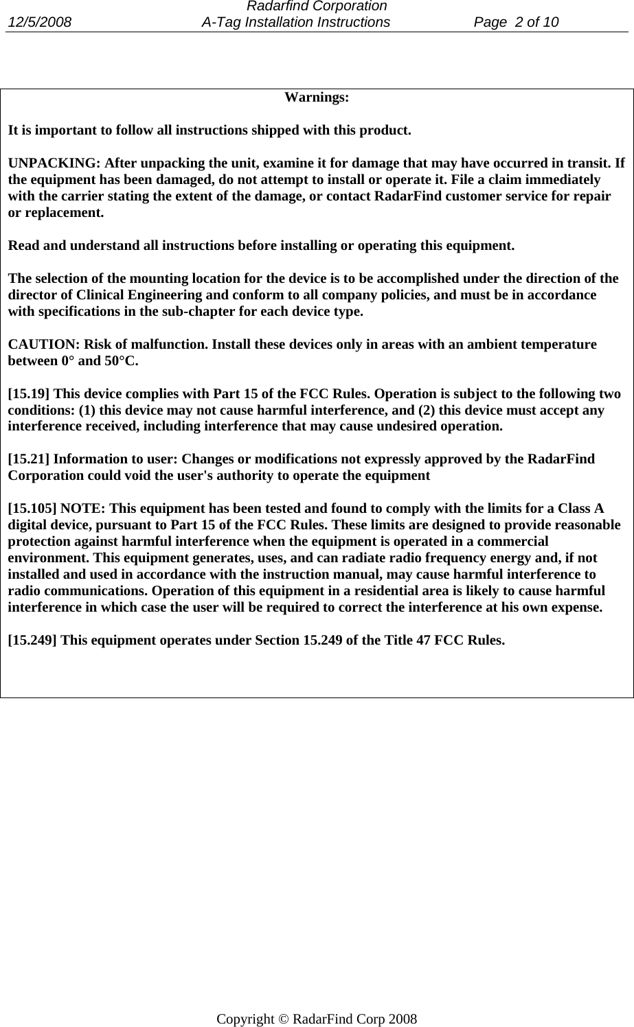  Radarfind Corporation 12/5/2008                                 A-Tag Installation Instructions                     Page  2 of 10   Copyright &copy; RadarFind Corp 2008  Warnings:  It is important to follow all instructions shipped with this product.  UNPACKING: After unpacking the unit, examine it for damage that may have occurred in transit. If the equipment has been damaged, do not attempt to install or operate it. File a claim immediately with the carrier stating the extent of the damage, or contact RadarFind customer service for repair or replacement.  Read and understand all instructions before installing or operating this equipment.  The selection of the mounting location for the device is to be accomplished under the direction of the director of Clinical Engineering and conform to all company policies, and must be in accordance with specifications in the sub-chapter for each device type.  CAUTION: Risk of malfunction. Install these devices only in areas with an ambient temperature between 0&deg; and 50&deg;C.  [15.19] This device complies with Part 15 of the FCC Rules. Operation is subject to the following two conditions: (1) this device may not cause harmful interference, and (2) this device must accept any interference received, including interference that may cause undesired operation.  [15.21] Information to user: Changes or modifications not expressly approved by the RadarFind Corporation could void the user's authority to operate the equipment  [15.105] NOTE: This equipment has been tested and found to comply with the limits for a Class A digital device, pursuant to Part 15 of the FCC Rules. These limits are designed to provide reasonable protection against harmful interference when the equipment is operated in a commercial environment. This equipment generates, uses, and can radiate radio frequency energy and, if not installed and used in accordance with the instruction manual, may cause harmful interference to radio communications. Operation of this equipment in a residential area is likely to cause harmful interference in which case the user will be required to correct the interference at his own expense.  [15.249] This equipment operates under Section 15.249 of the Title 47 FCC Rules.     