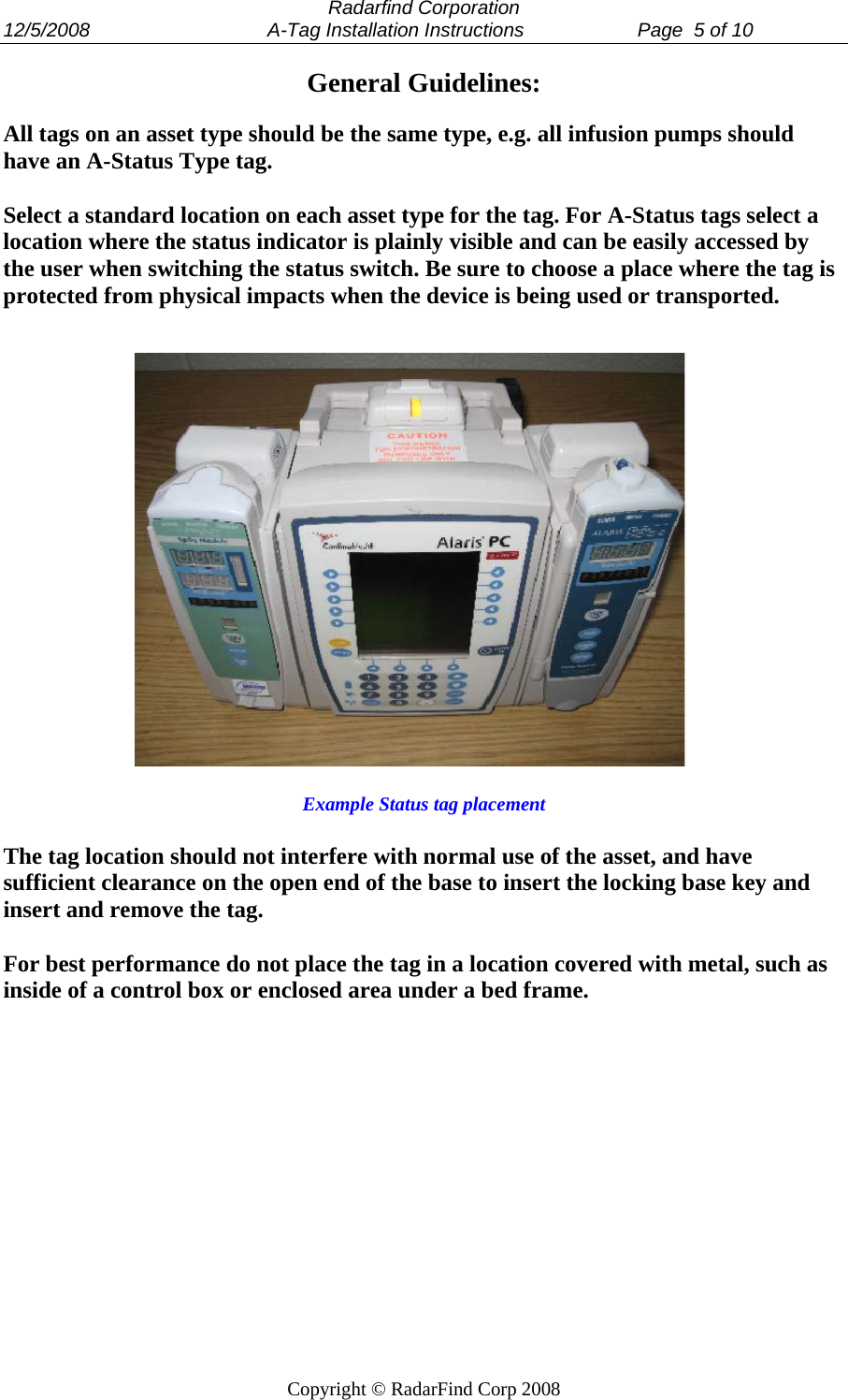  Radarfind Corporation 12/5/2008                                 A-Tag Installation Instructions                     Page  5 of 10   Copyright &copy; RadarFind Corp 2008 General Guidelines:  All tags on an asset type should be the same type, e.g. all infusion pumps should have an A-Status Type tag.  Select a standard location on each asset type for the tag. For A-Status tags select a location where the status indicator is plainly visible and can be easily accessed by the user when switching the status switch. Be sure to choose a place where the tag is protected from physical impacts when the device is being used or transported.                   Example Status tag placement  The tag location should not interfere with normal use of the asset, and have sufficient clearance on the open end of the base to insert the locking base key and insert and remove the tag.   For best performance do not place the tag in a location covered with metal, such as inside of a control box or enclosed area under a bed frame. 