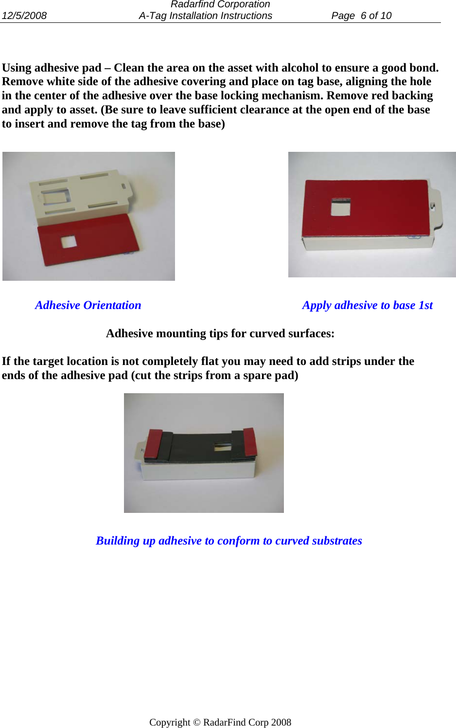  Radarfind Corporation 12/5/2008                                 A-Tag Installation Instructions                     Page  6 of 10   Copyright &copy; RadarFind Corp 2008   Using adhesive pad &ndash; Clean the area on the asset with alcohol to ensure a good bond. Remove white side of the adhesive covering and place on tag base, aligning the hole in the center of the adhesive over the base locking mechanism. Remove red backing and apply to asset. (Be sure to leave sufficient clearance at the open end of the base to insert and remove the tag from the base)                        Adhesive Orientation                                                     Apply adhesive to base 1st  Adhesive mounting tips for curved surfaces:  If the target location is not completely flat you may need to add strips under the ends of the adhesive pad (cut the strips from a spare pad)                      Building up adhesive to conform to curved substrates  
