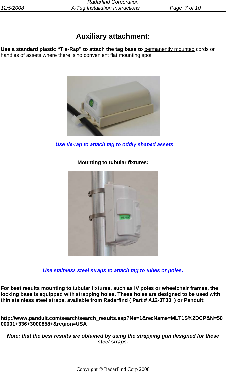  Radarfind Corporation 12/5/2008                                 A-Tag Installation Instructions                     Page  7 of 10   Copyright &copy; RadarFind Corp 2008  Auxiliary attachment:  Use a standard plastic &ldquo;Tie-Rap&rdquo; to attach the tag base to permanently mounted cords or handles of assets where there is no convenient flat mounting spot.        Use tie-rap to attach tag to oddly shaped assets    Mounting to tubular fixtures:      Use stainless steel straps to attach tag to tubes or poles.    For best results mounting to tubular fixtures, such as IV poles or wheelchair frames, the locking base is equipped with strapping holes. These holes are designed to be used with thin stainless steel straps, available from Radarfind ( Part # A12-3T00  ) or Panduit:    http://www.panduit.com/search/search_results.asp?Ne=1&amp;recName=MLT1S%2DCP&amp;N=5000001+336+3000858+&amp;region=USA  Note: that the best results are obtained by using the strapping gun designed for these steel straps.  