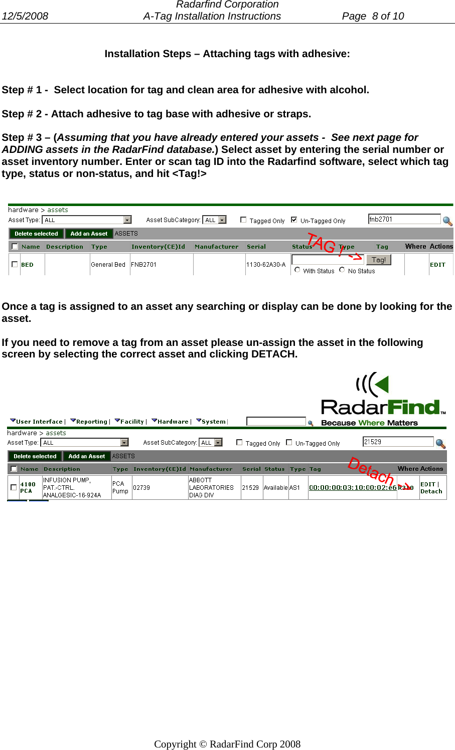  Radarfind Corporation 12/5/2008                                 A-Tag Installation Instructions                     Page  8 of 10   Copyright &copy; RadarFind Corp 2008 Installation Steps &ndash; Attaching tags with adhesive:   Step # 1 -  Select location for tag and clean area for adhesive with alcohol.  Step # 2 - Attach adhesive to tag base with adhesive or straps.  Step # 3 &ndash; (Assuming that you have already entered your assets -  See next page for ADDING assets in the RadarFind database.) Select asset by entering the serial number or asset inventory number. Enter or scan tag ID into the Radarfind software, select which tag type, status or non-status, and hit <Tag!>      Once a tag is assigned to an asset any searching or display can be done by looking for the asset.   If you need to remove a tag from an asset please un-assign the asset in the following screen by selecting the correct asset and clicking DETACH.          