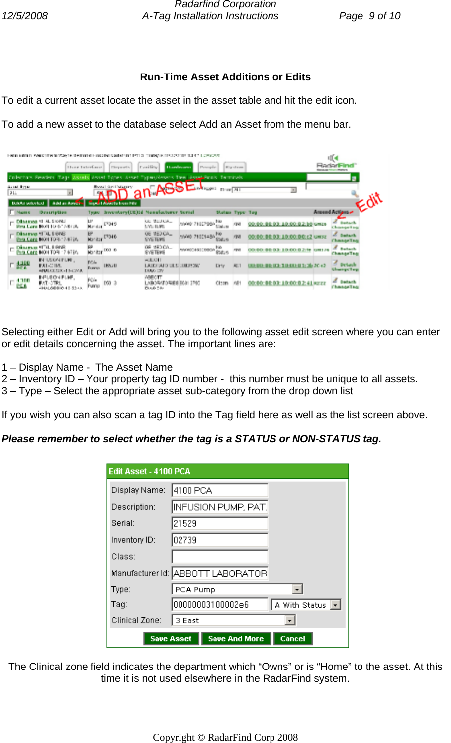  Radarfind Corporation 12/5/2008                                 A-Tag Installation Instructions                     Page  9 of 10   Copyright &copy; RadarFind Corp 2008    Run-Time Asset Additions or Edits  To edit a current asset locate the asset in the asset table and hit the edit icon.  To add a new asset to the database select Add an Asset from the menu bar.       Selecting either Edit or Add will bring you to the following asset edit screen where you can enter or edit details concerning the asset. The important lines are:  1 &ndash; Display Name -  The Asset Name 2 &ndash; Inventory ID &ndash; Your property tag ID number -  this number must be unique to all assets. 3 &ndash; Type &ndash; Select the appropriate asset sub-category from the drop down list  If you wish you can also scan a tag ID into the Tag field here as well as the list screen above.   Please remember to select whether the tag is a STATUS or NON-STATUS tag.   The Clinical zone field indicates the department which &ldquo;Owns&rdquo; or is &ldquo;Home&rdquo; to the asset. At this time it is not used elsewhere in the RadarFind system.  