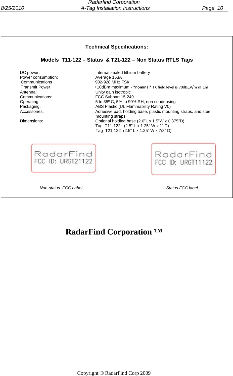  Radarfind Corporation 8/25/2010                                       A-Tag Installation Instructions                                    Page  10   Copyright &copy; RadarFind Corp 2009     Technical Specifications:  Models  T11-122 &ndash; Status  &amp; T21-122 &ndash; Non Status RTLS Tags  DC power:      Internal sealed lithium battery Power consumption:    Average 15uA                  Communications                                     902-928 MHz FSK                  Transmit Power                                      +10dBm maximum - *nominal*TXfieldlevelis70dB&micro;V/m@1m Antenna:    Unity gain isotropic Communications:   FCC Subpart 15.249 Operating:      5 to 35&ordm; C, 5% to 90% RH, non condensing Packaging:      ABS Plastic (UL Flammability Rating V0) Accessories:      Adhesive pad, holding base, plastic mounting straps, and steel                                                                   mounting straps Dimensions:   Optional holding base (2.6&rdquo;L x 1.5&rdquo;W x 0.375&rdquo;D)         Tag  T11-122   (2.5&rdquo; L x 1.25&rdquo; W x 1&rdquo; D)                                                                  Tag  T21-122  (2.5&rdquo; L x 1.25&rdquo; W x 7/8&rdquo; D)                                                       Non-status  FCC Label                                                                        Status FCC label     RadarFind Corporation &trade;  