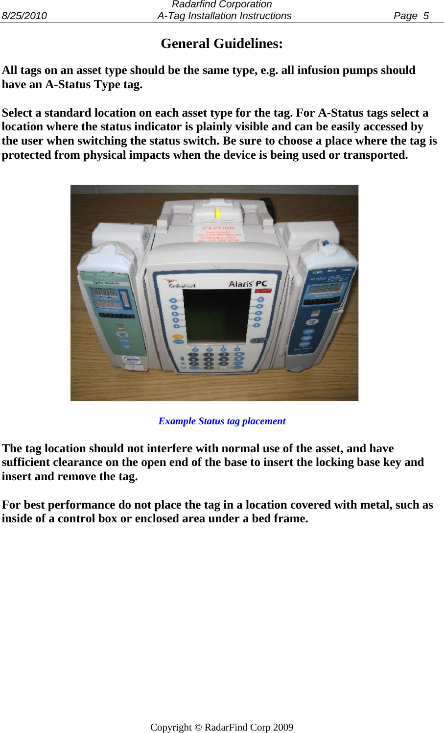  Radarfind Corporation 8/25/2010                                       A-Tag Installation Instructions                                    Page  5   Copyright &copy; RadarFind Corp 2009 General Guidelines:  All tags on an asset type should be the same type, e.g. all infusion pumps should have an A-Status Type tag.  Select a standard location on each asset type for the tag. For A-Status tags select a location where the status indicator is plainly visible and can be easily accessed by the user when switching the status switch. Be sure to choose a place where the tag is protected from physical impacts when the device is being used or transported.                   Example Status tag placement  The tag location should not interfere with normal use of the asset, and have sufficient clearance on the open end of the base to insert the locking base key and insert and remove the tag.   For best performance do not place the tag in a location covered with metal, such as inside of a control box or enclosed area under a bed frame. 