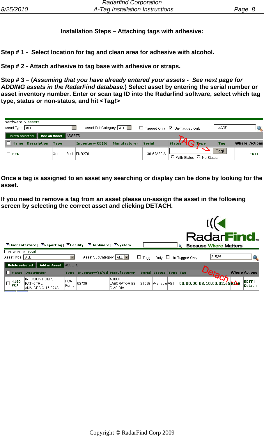  Radarfind Corporation 8/25/2010                                       A-Tag Installation Instructions                                    Page  8   Copyright &copy; RadarFind Corp 2009 Installation Steps &ndash; Attaching tags with adhesive:   Step # 1 -  Select location for tag and clean area for adhesive with alcohol.  Step # 2 - Attach adhesive to tag base with adhesive or straps.  Step # 3 &ndash; (Assuming that you have already entered your assets -  See next page for ADDING assets in the RadarFind database.) Select asset by entering the serial number or asset inventory number. Enter or scan tag ID into the Radarfind software, select which tag type, status or non-status, and hit <Tag!>      Once a tag is assigned to an asset any searching or display can be done by looking for the asset.   If you need to remove a tag from an asset please un-assign the asset in the following screen by selecting the correct asset and clicking DETACH.          