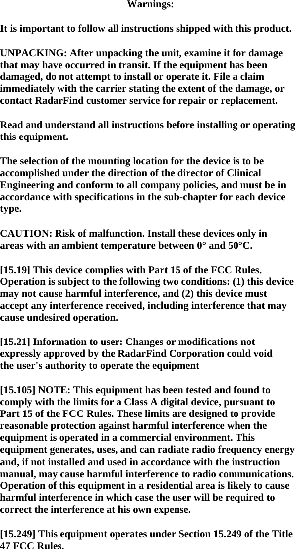 Warnings:  It is important to follow all instructions shipped with this product.  UNPACKING: After unpacking the unit, examine it for damage that may have occurred in transit. If the equipment has been damaged, do not attempt to install or operate it. File a claim immediately with the carrier stating the extent of the damage, or contact RadarFind customer service for repair or replacement.  Read and understand all instructions before installing or operating this equipment.  The selection of the mounting location for the device is to be accomplished under the direction of the director of Clinical Engineering and conform to all company policies, and must be in accordance with specifications in the sub-chapter for each device type.  CAUTION: Risk of malfunction. Install these devices only in areas with an ambient temperature between 0&deg; and 50&deg;C.  [15.19] This device complies with Part 15 of the FCC Rules. Operation is subject to the following two conditions: (1) this device may not cause harmful interference, and (2) this device must accept any interference received, including interference that may cause undesired operation.  [15.21] Information to user: Changes or modifications not expressly approved by the RadarFind Corporation could void the user's authority to operate the equipment  [15.105] NOTE: This equipment has been tested and found to comply with the limits for a Class A digital device, pursuant to Part 15 of the FCC Rules. These limits are designed to provide reasonable protection against harmful interference when the equipment is operated in a commercial environment. This equipment generates, uses, and can radiate radio frequency energy and, if not installed and used in accordance with the instruction manual, may cause harmful interference to radio communications. Operation of this equipment in a residential area is likely to cause harmful interference in which case the user will be required to correct the interference at his own expense.  [15.249] This equipment operates under Section 15.249 of the Title 47 FCC Rules.  