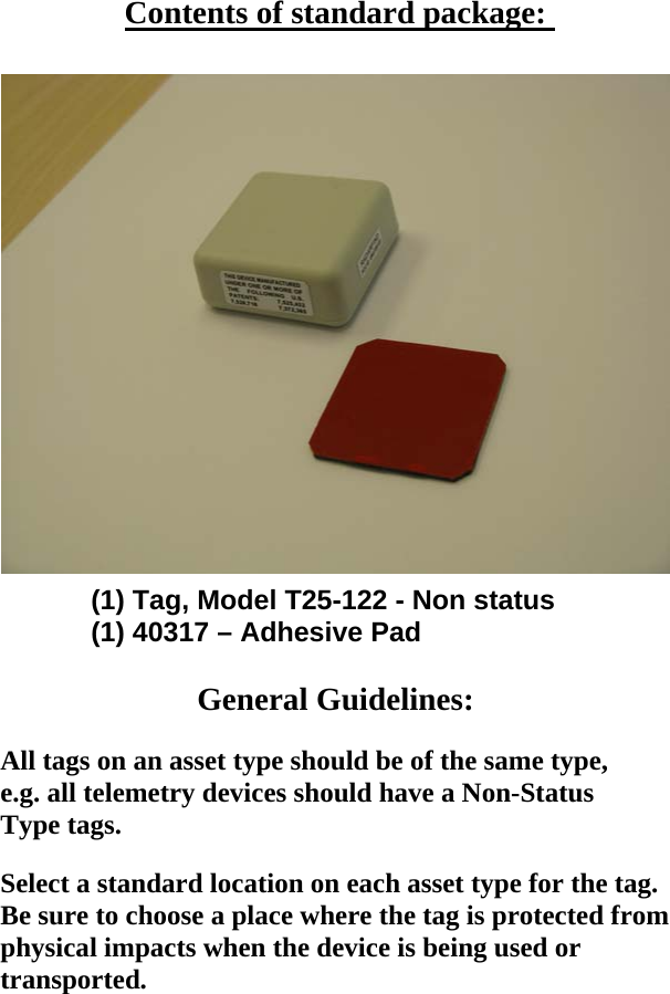   Contents of standard package:     (1) Tag, Model T25-122 - Non status     (1) 40317 &ndash; Adhesive Pad      General Guidelines:  All tags on an asset type should be of the same type, e.g. all telemetry devices should have a Non-Status Type tags.  Select a standard location on each asset type for the tag. Be sure to choose a place where the tag is protected from physical impacts when the device is being used or transported.  