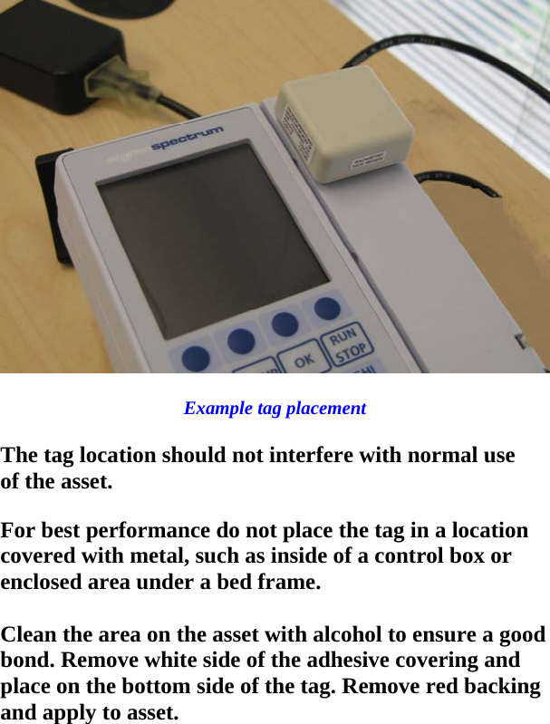  Example tag placement  The tag location should not interfere with normal use of the asset.  For best performance do not place the tag in a location covered with metal, such as inside of a control box or enclosed area under a bed frame.   Clean the area on the asset with alcohol to ensure a good bond. Remove white side of the adhesive covering and place on the bottom side of the tag. Remove red backing and apply to asset.    