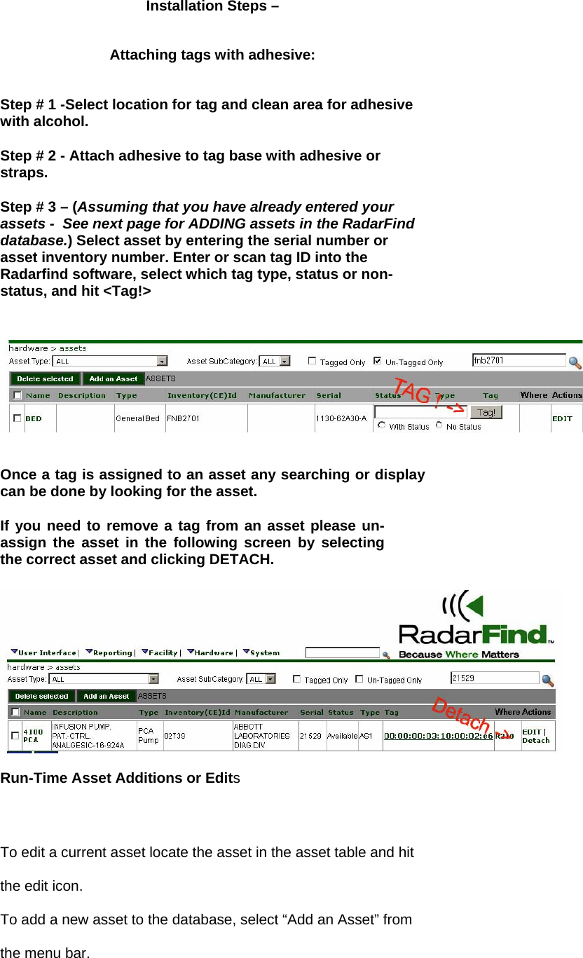 Installation Steps &ndash;  Attaching tags with adhesive:  Step # 1 -Select location for tag and clean area for adhesive with alcohol.  Step # 2 - Attach adhesive to tag base with adhesive or straps.  Step # 3 &ndash; (Assuming that you have already entered your assets -  See next page for ADDING assets in the RadarFind database.) Select asset by entering the serial number or asset inventory number. Enter or scan tag ID into the Radarfind software, select which tag type, status or non-status, and hit <Tag!>   Once a tag is assigned to an asset any searching or display can be done by looking for the asset.   If you need to remove a tag from an asset please un-assign the asset in the following screen by selecting the correct asset and clicking DETACH.   Run-Time Asset Additions or Edits To edit a current asset locate the asset in the asset table and hit the edit icon.  To add a new asset to the database, select &ldquo;Add an Asset&rdquo; from the menu bar. 