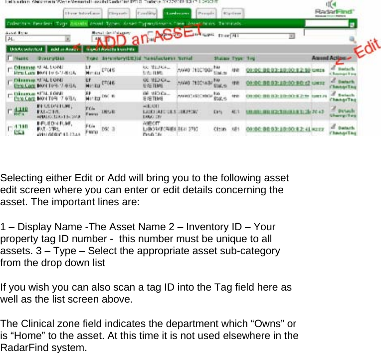   Selecting either Edit or Add will bring you to the following asset edit screen where you can enter or edit details concerning the asset. The important lines are:  1 &ndash; Display Name -The Asset Name 2 &ndash; Inventory ID &ndash; Your property tag ID number -  this number must be unique to all assets. 3 &ndash; Type &ndash; Select the appropriate asset sub-category from the drop down list  If you wish you can also scan a tag ID into the Tag field here as well as the list screen above.   The Clinical zone field indicates the department which &ldquo;Owns&rdquo; or is &ldquo;Home&rdquo; to the asset. At this time it is not used elsewhere in the RadarFind system.  