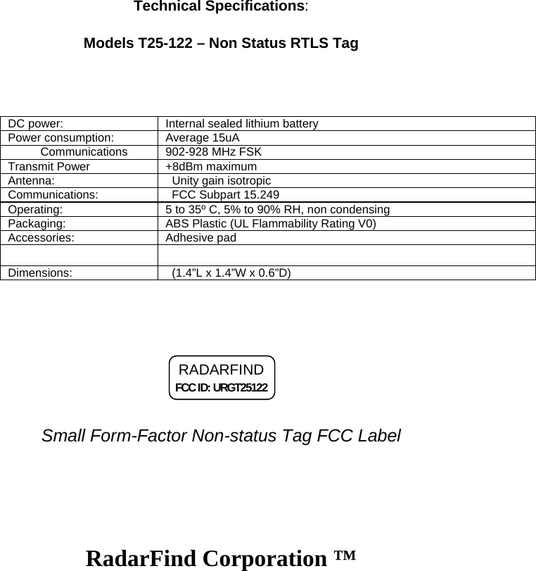 Technical Specifications: Models T25-122 &ndash; Non Status RTLS Tag  DC power:   Internal sealed lithium battery  Power consumption:   Average 15uA           Communications           902-928 MHz FSK  Transmit Power             +8dBm maximum  Antenna:    Unity gain isotropic  Communications:     FCC Subpart 15.249  Operating:   5 to 35&ordm; C, 5% to 90% RH, non condensing  Packaging:   ABS Plastic (UL Flammability Rating V0)  Accessories:   Adhesive pad             Dimensions:     (1.4&rdquo;L x 1.4&rdquo;W x 0.6&rdquo;D)     RADARFIND FCC ID: URGT25122    Small Form-Factor Non-status Tag FCC Label RadarFind Corporation &trade;  