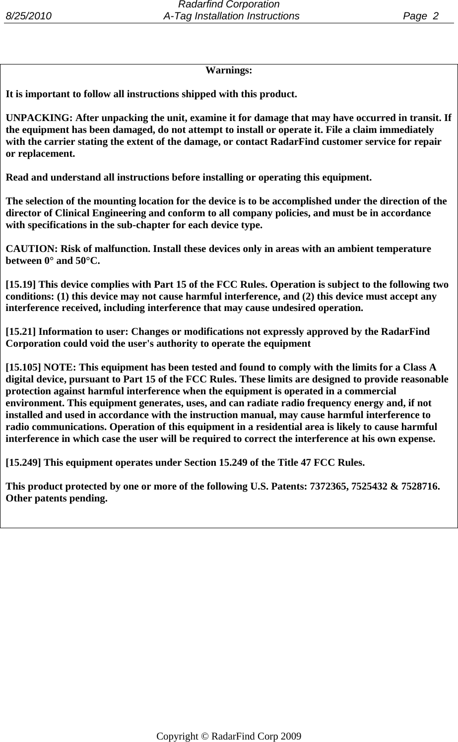  Radarfind Corporation 8/25/2010                                       A-Tag Installation Instructions                                    Page  2   Copyright &copy; RadarFind Corp 2009  Warnings:  It is important to follow all instructions shipped with this product.  UNPACKING: After unpacking the unit, examine it for damage that may have occurred in transit. If the equipment has been damaged, do not attempt to install or operate it. File a claim immediately with the carrier stating the extent of the damage, or contact RadarFind customer service for repair or replacement.  Read and understand all instructions before installing or operating this equipment.  The selection of the mounting location for the device is to be accomplished under the direction of the director of Clinical Engineering and conform to all company policies, and must be in accordance with specifications in the sub-chapter for each device type.  CAUTION: Risk of malfunction. Install these devices only in areas with an ambient temperature between 0&deg; and 50&deg;C.  [15.19] This device complies with Part 15 of the FCC Rules. Operation is subject to the following two conditions: (1) this device may not cause harmful interference, and (2) this device must accept any interference received, including interference that may cause undesired operation.  [15.21] Information to user: Changes or modifications not expressly approved by the RadarFind Corporation could void the user's authority to operate the equipment  [15.105] NOTE: This equipment has been tested and found to comply with the limits for a Class A digital device, pursuant to Part 15 of the FCC Rules. These limits are designed to provide reasonable protection against harmful interference when the equipment is operated in a commercial environment. This equipment generates, uses, and can radiate radio frequency energy and, if not installed and used in accordance with the instruction manual, may cause harmful interference to radio communications. Operation of this equipment in a residential area is likely to cause harmful interference in which case the user will be required to correct the interference at his own expense.  [15.249] This equipment operates under Section 15.249 of the Title 47 FCC Rules.  This product protected by one or more of the following U.S. Patents: 7372365, 7525432 &amp; 7528716. Other patents pending.    