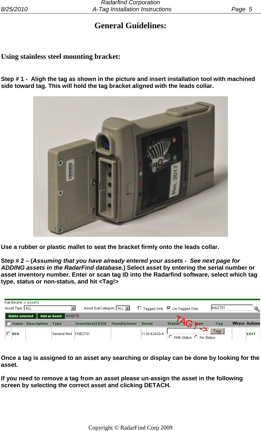  Radarfind Corporation 8/25/2010                                       A-Tag Installation Instructions                                    Page  5   Copyright &copy; RadarFind Corp 2009 General Guidelines:    Using stainless steel mounting bracket:   Step # 1 -  Aligh the tag as shown in the picture and insert installation tool with machined side toward tag. This will hold the tag bracket aligned with the leads collar.     Use a rubber or plastic mallet to seat the bracket firmly onto the leads collar.  Step # 2 &ndash; (Assuming that you have already entered your assets -  See next page for ADDING assets in the RadarFind database.) Select asset by entering the serial number or asset inventory number. Enter or scan tag ID into the Radarfind software, select which tag type, status or non-status, and hit <Tag!>      Once a tag is assigned to an asset any searching or display can be done by looking for the asset.   If you need to remove a tag from an asset please un-assign the asset in the following screen by selecting the correct asset and clicking DETACH.  