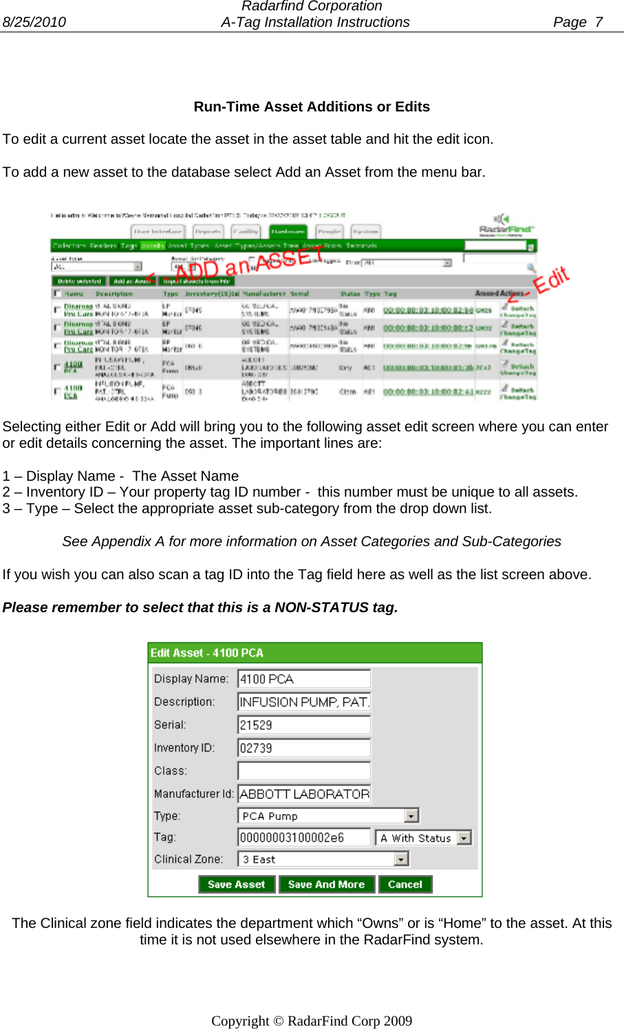  Radarfind Corporation 8/25/2010                                       A-Tag Installation Instructions                                    Page  7   Copyright &copy; RadarFind Corp 2009    Run-Time Asset Additions or Edits  To edit a current asset locate the asset in the asset table and hit the edit icon.  To add a new asset to the database select Add an Asset from the menu bar.     Selecting either Edit or Add will bring you to the following asset edit screen where you can enter or edit details concerning the asset. The important lines are:  1 &ndash; Display Name -  The Asset Name 2 &ndash; Inventory ID &ndash; Your property tag ID number -  this number must be unique to all assets. 3 &ndash; Type &ndash; Select the appropriate asset sub-category from the drop down list.  See Appendix A for more information on Asset Categories and Sub-Categories  If you wish you can also scan a tag ID into the Tag field here as well as the list screen above.   Please remember to select that this is a NON-STATUS tag.   The Clinical zone field indicates the department which &ldquo;Owns&rdquo; or is &ldquo;Home&rdquo; to the asset. At this time it is not used elsewhere in the RadarFind system.  
