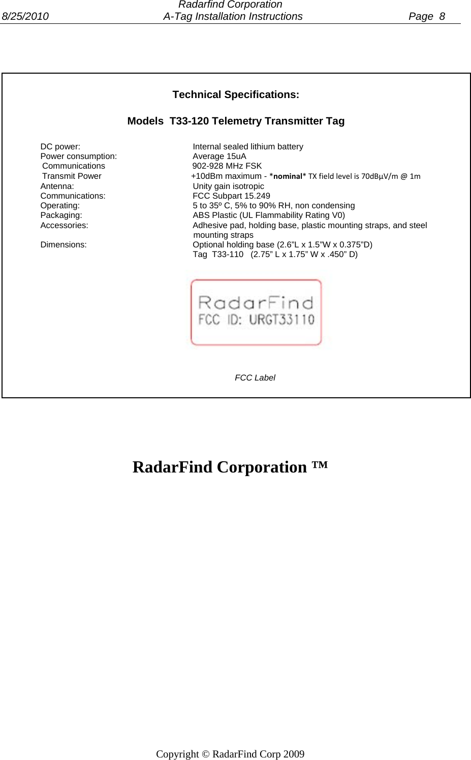  Radarfind Corporation 8/25/2010                                       A-Tag Installation Instructions                                    Page  8   Copyright &copy; RadarFind Corp 2009     Technical Specifications:  Models  T33-120 Telemetry Transmitter Tag  DC power:      Internal sealed lithium battery Power consumption:    Average 15uA                  Communications                                     902-928 MHz FSK                  Transmit Power                                      +10dBm maximum - *nominal*TXfieldlevelis70dB&micro;V/m@1m Antenna:    Unity gain isotropic Communications:   FCC Subpart 15.249 Operating:      5 to 35&ordm; C, 5% to 90% RH, non condensing Packaging:      ABS Plastic (UL Flammability Rating V0) Accessories:      Adhesive pad, holding base, plastic mounting straps, and steel                                                                   mounting straps Dimensions:   Optional holding base (2.6&rdquo;L x 1.5&rdquo;W x 0.375&rdquo;D)         Tag  T33-110   (2.75&rdquo; L x 1.75&rdquo; W x .450&rdquo; D)         FCC Label     RadarFind Corporation &trade;  