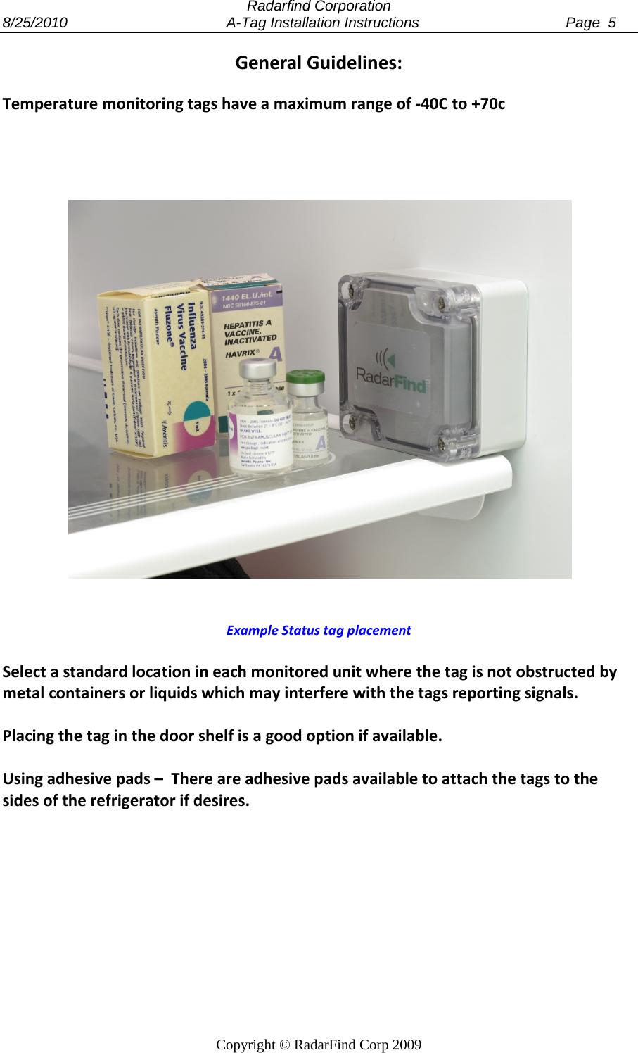  Radarfind Corporation 8/25/2010                                       A-Tag Installation Instructions                                    Page  5   Copyright &copy; RadarFind Corp 2009 GeneralGuidelines:Temperaturemonitoringtagshaveamaximumrangeof‐40Cto+70cExampleStatustagplacementSelectastandardlocationineachmonitoredunitwherethetagisnotobstructedbymetalcontainersorliquidswhichmayinterferewiththetagsreportingsignals.Placingthetaginthedoorshelfisagoodoptionifavailable.Usingadhesivepads&ndash;Thereareadhesivepadsavailabletoattachthetagstothesidesoftherefrigeratorifdesires.