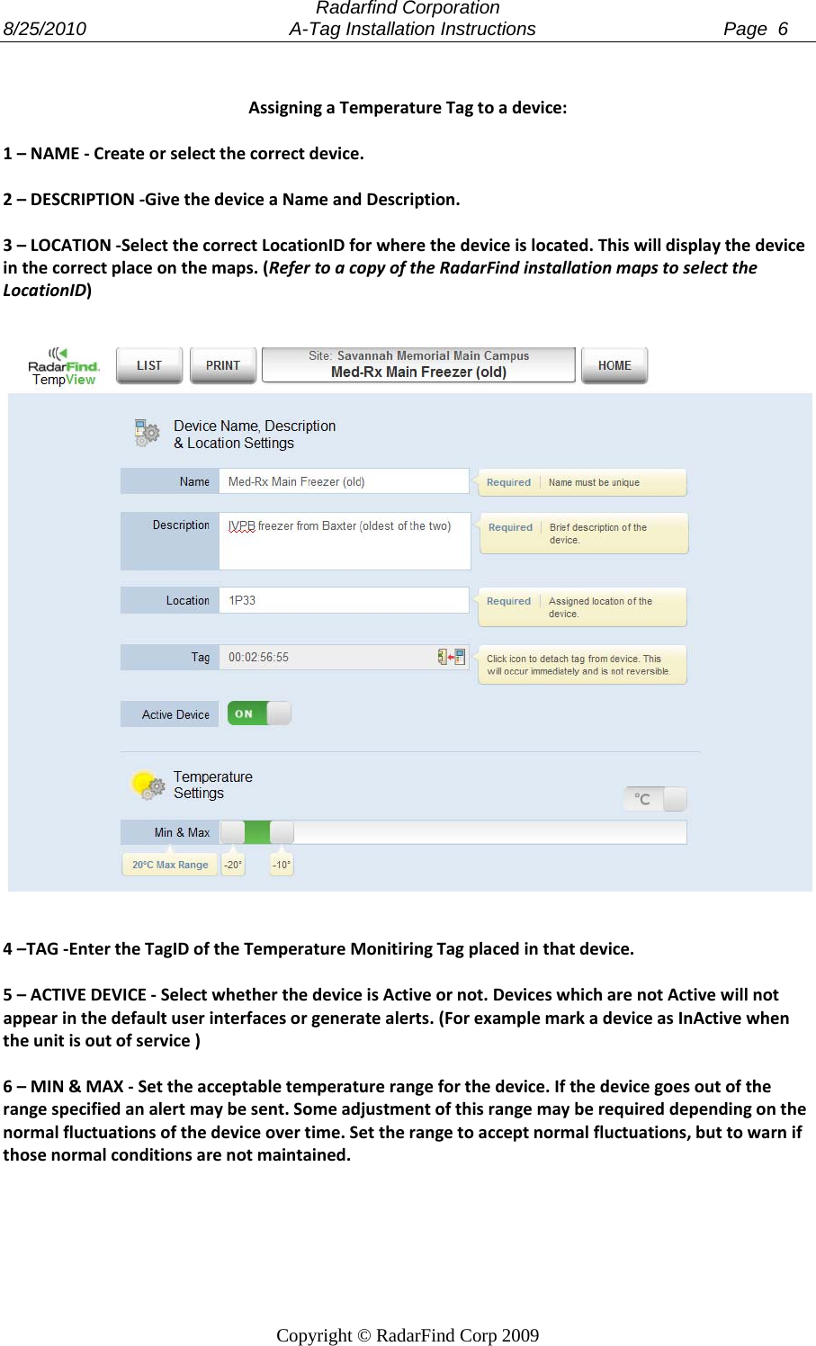  Radarfind Corporation 8/25/2010                                       A-Tag Installation Instructions                                    Page  6   Copyright &copy; RadarFind Corp 2009 AssigningaTemperatureTagtoadevice:1&ndash;NAME‐Createorselectthecorrectdevice.2&ndash;DESCRIPTION‐GivethedeviceaNameandDescription.3&ndash;LOCATION‐SelectthecorrectLocationIDforwherethedeviceislocated.Thiswilldisplaythedeviceinthecorrectplaceonthemaps.(RefertoacopyoftheRadarFindinstallationmapstoselecttheLocationID)4&ndash;TAG‐EntertheTagIDoftheTemperatureMonitiringTagplacedinthatdevice.5&ndash;ACTIVEDEVICE‐SelectwhetherthedeviceisActiveornot.DeviceswhicharenotActivewillnotappearinthedefaultuserinterfacesorgeneratealerts.(ForexamplemarkadeviceasInActivewhentheunitisoutofservice)6&ndash;MIN&amp;MAX‐Settheacceptabletemperaturerangeforthedevice.Ifthedevicegoesoutoftherangespecifiedanalertmaybesent.Someadjustmentofthisrangemayberequireddependingonthenormalfluctuationsofthedeviceovertime.Settherangetoacceptnormalfluctuations,buttowarnifthosenormalconditionsarenotmaintained.