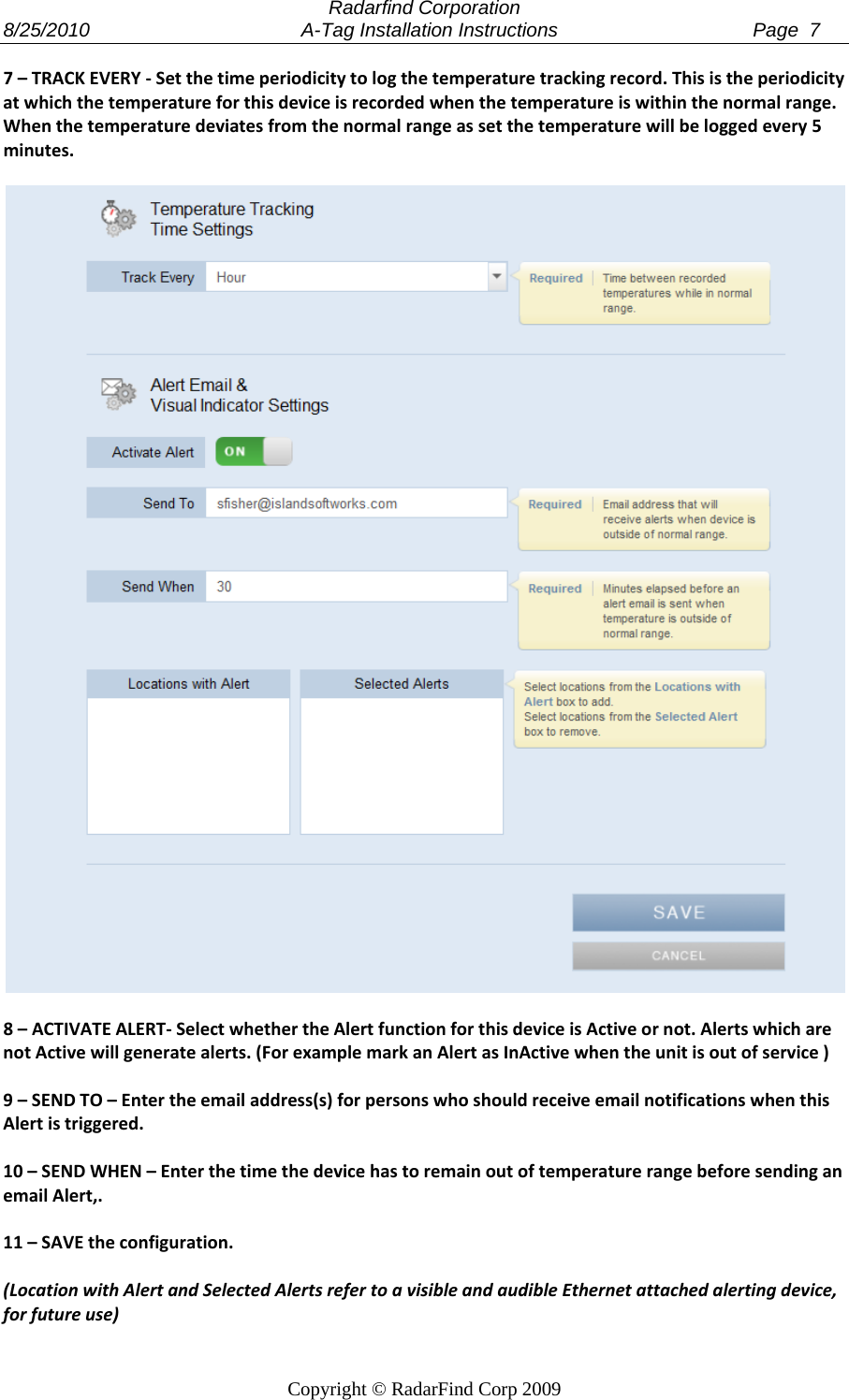  Radarfind Corporation 8/25/2010                                       A-Tag Installation Instructions                                    Page  7   Copyright &copy; RadarFind Corp 2009 7&ndash;TRACKEVERY‐Setthetimeperiodicitytologthetemperaturetrackingrecord.Thisistheperiodicityatwhichthetemperatureforthisdeviceisrecordedwhenthetemperatureiswithinthenormalrange.Whenthetemperaturedeviatesfromthenormalrangeassetthetemperaturewillbeloggedevery5minutes.8&ndash;ACTIVATEALERT‐SelectwhethertheAlertfunctionforthisdeviceisActiveornot.AlertswhicharenotActivewillgeneratealerts.(ForexamplemarkanAlertasInActivewhentheunitisoutofservice)9&ndash;SENDTO&ndash;Entertheemailaddress(s)forpersonswhoshouldreceiveemailnotificationswhenthisAlertistriggered.10&ndash;SENDWHEN&ndash;EnterthetimethedevicehastoremainoutoftemperaturerangebeforesendinganemailAlert,.11&ndash;SAVEtheconfiguration.(LocationwithAlertandSelectedAlertsrefertoavisibleandaudibleEthernetattachedalertingdevice,forfutureuse)