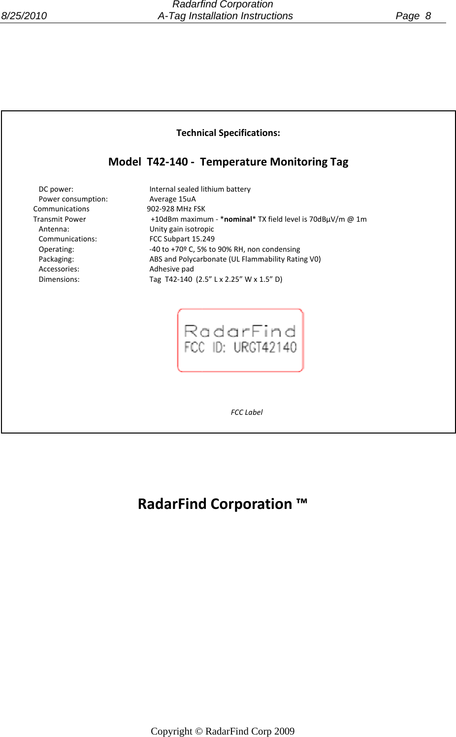  8/25/2 2010              DCpower:PowerconsumCommunicationTransmitPowerAntenna:CommunicatioOperating:Packaging:Accessories:Dimensions:                    Modelmption:nsrons:RRadarf     A-Tag InsCopyright &copy;TechnT42‐140‐TInternalsealedlAverage15uA902‐928MHzFSK+10dBmmaximUnitygainisotroFCCSubpart15.‐40to+70&ordm;C,5%ABSandPolycarAdhesivepadTagT42‐140(2RadarFindfind Corporatistallation Instr&copy; RadarFind CoicalSpecificatiTemperaturithiumbatteryKmum‐*nominal*Topic249%to90%RH,nonrbonate(ULFlamm.5&rdquo;Lx2.25&rdquo;Wx1FCCLabedCorporaion ructions          orp 2009 ions:eMonitorinTXfieldlevelis70dcondensingmabilityRatingV0)1.5&rdquo;D)lation&trade;                    ngTagdB&micro;V/m@1m)      Page  8 