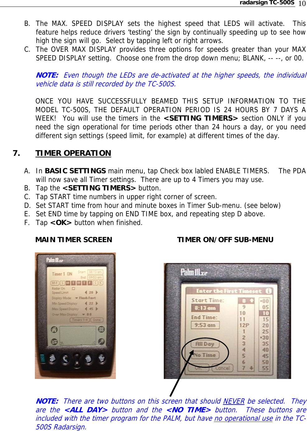 radarsign TC-500S  10 B. The MAX. SPEED DISPLAY sets the highest speed that LEDS will activate.  This feature helps reduce drivers ‘testing’ the sign by continually speeding up to see how high the sign will go.  Select by tapping left or right arrows. C. The OVER MAX DISPLAY provides three options for speeds greater than your MAX SPEED DISPLAY setting.  Choose one from the drop down menu; BLANK, -- --, or 00.    NOTE:  Even though the LEDs are de-activated at the higher speeds, the individual vehicle data is still recorded by the TC-500S.    ONCE YOU HAVE SUCCESSFULLY BEAMED THIS SETUP INFORMATION TO THE MODEL TC-500S, THE DEFAULT OPERATION PERIOD IS 24 HOURS BY 7 DAYS A WEEK!  You will use the timers in the &lt;SETTING TIMERS&gt; section ONLY if you need the sign operational for time periods other than 24 hours a day, or you need different sign settings (speed limit, for example) at different times of the day.  7. TIMER OPERATION  A. In BASIC SETTINGS main menu, tap Check box labled ENABLE TIMERS.    The PDA will now save all Timer settings.  There are up to 4 Timers you may use. B. Tap the &lt;SETTING TIMERS&gt; button.   C. Tap START time numbers in upper right corner of screen. D. Set START time from hour and minute boxes in Timer Sub-menu. (see below) E. Set END time by tapping on END TIME box, and repeating step D above. F. Tap &lt;OK&gt; button when finished.  MAIN TIMER SCREEN              TIMER ON/OFF SUB-MENU                   NOTE:  There are two buttons on this screen that should NEVER be selected.  They are the &lt;ALL DAY&gt; button and the &lt;NO TIME&gt; button.  These buttons are included with the timer program for the PALM, but have no operational use in the TC-500S Radarsign.   