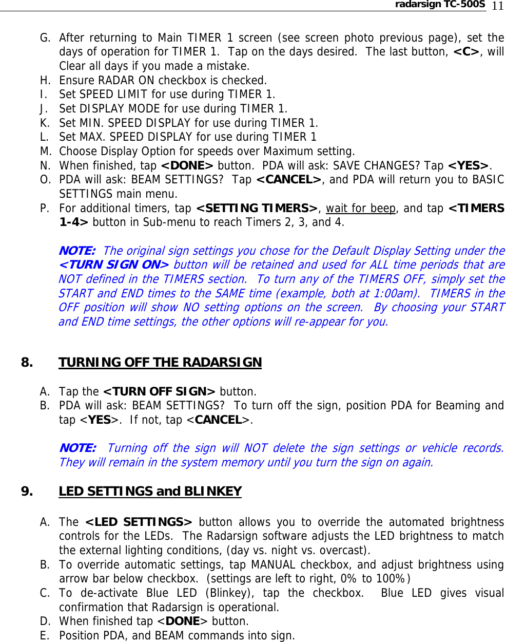 radarsign TC-500S  11 G. After returning to Main TIMER 1 screen (see screen photo previous page), set the days of operation for TIMER 1.  Tap on the days desired.  The last button, &lt;C&gt;, will Clear all days if you made a mistake. H. Ensure RADAR ON checkbox is checked. I. Set SPEED LIMIT for use during TIMER 1. J. Set DISPLAY MODE for use during TIMER 1. K. Set MIN. SPEED DISPLAY for use during TIMER 1. L. Set MAX. SPEED DISPLAY for use during TIMER 1 M. Choose Display Option for speeds over Maximum setting.  N. When finished, tap &lt;DONE&gt; button.  PDA will ask: SAVE CHANGES? Tap &lt;YES&gt;. O. PDA will ask: BEAM SETTINGS?  Tap &lt;CANCEL&gt;, and PDA will return you to BASIC SETTINGS main menu. P. For additional timers, tap &lt;SETTING TIMERS&gt;, wait for beep, and tap &lt;TIMERS 1-4&gt; button in Sub-menu to reach Timers 2, 3, and 4.  NOTE:  The original sign settings you chose for the Default Display Setting under the &lt;TURN SIGN ON&gt; button will be retained and used for ALL time periods that are NOT defined in the TIMERS section.  To turn any of the TIMERS OFF, simply set the START and END times to the SAME time (example, both at 1:00am).  TIMERS in the OFF position will show NO setting options on the screen.  By choosing your START and END time settings, the other options will re-appear for you.   8. TURNING OFF THE RADARSIGN  A. Tap the &lt;TURN OFF SIGN&gt; button. B. PDA will ask: BEAM SETTINGS?  To turn off the sign, position PDA for Beaming and tap &lt;YES&gt;.  If not, tap &lt;CANCEL&gt;.    NOTE:  Turning off the sign will NOT delete the sign settings or vehicle records.  They will remain in the system memory until you turn the sign on again.  9. LED SETTINGS and BLINKEY  A. The  &lt;LED SETTINGS&gt; button allows you to override the automated brightness controls for the LEDs.  The Radarsign software adjusts the LED brightness to match the external lighting conditions, (day vs. night vs. overcast). B. To override automatic settings, tap MANUAL checkbox, and adjust brightness using arrow bar below checkbox.  (settings are left to right, 0% to 100%) C. To de-activate Blue LED (Blinkey), tap the checkbox.  Blue LED gives visual confirmation that Radarsign is operational. D. When finished tap &lt;DONE&gt; button. E. Position PDA, and BEAM commands into sign.       