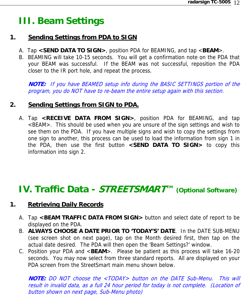 radarsign TC-500S  12 III. Beam Settings  1.   Sending Settings from PDA to SIGN  A.  Tap &lt;SEND DATA TO SIGN&gt;, position PDA for BEAMING, and tap &lt;BEAM&gt;.  B.  BEAMING will take 10-15 seconds.  You will get a confirmation note on the PDA that your BEAM was successful.  If the BEAM was not successful, reposition the PDA closer to the IR port hole, and repeat the process.   NOTE:  If you have BEAMED setup info during the BASIC SETTINGS portion of the program, you do NOT have to re-beam the entire setup again with this section.  2. Sending Settings from SIGN to PDA.  A. Tap  &lt;RECEIVE DATA FROM SIGN&gt;, position PDA for BEAMING, and tap &lt;BEAM&gt;.  This should be used when you are unsure of the sign settings and wish to see them on the PDA.  If you have multiple signs and wish to copy the settings from one sign to another, this process can be used to load the information from sign 1 in the PDA, then use the first button &lt;SEND DATA TO SIGN&gt; to copy this information into sign 2.             IV. Traffic Data - STREETSMART™ (Optional Software)  1. Retrieving Daily Records  A. Tap &lt;BEAM TRAFFIC DATA FROM SIGN&gt; button and select date of report to be displayed on the PDA.   B. ALWAYS CHOOSE A DATE PRIOR TO ‘TODAY’S’ DATE.  In the DATE SUB-MENU (see screen shot on next page), tap on the Month desired first, then tap on the actual date desired.  The PDA will then open the ‘Beam Settings?’ window.   C. Position your PDA and &lt;BEAM&gt;.  Please be patient as this process will take 16-20 seconds.  You may now select from three standard reports.  All are displayed on your PDA screen from the StreetSmart main menu shown below.   NOTE: DO NOT choose the &lt;TODAY&gt; button on the DATE Sub-Menu.  This will result in invalid data, as a full 24 hour period for today is not complete.  (Location of button shown on next page, Sub-Menu photo)          