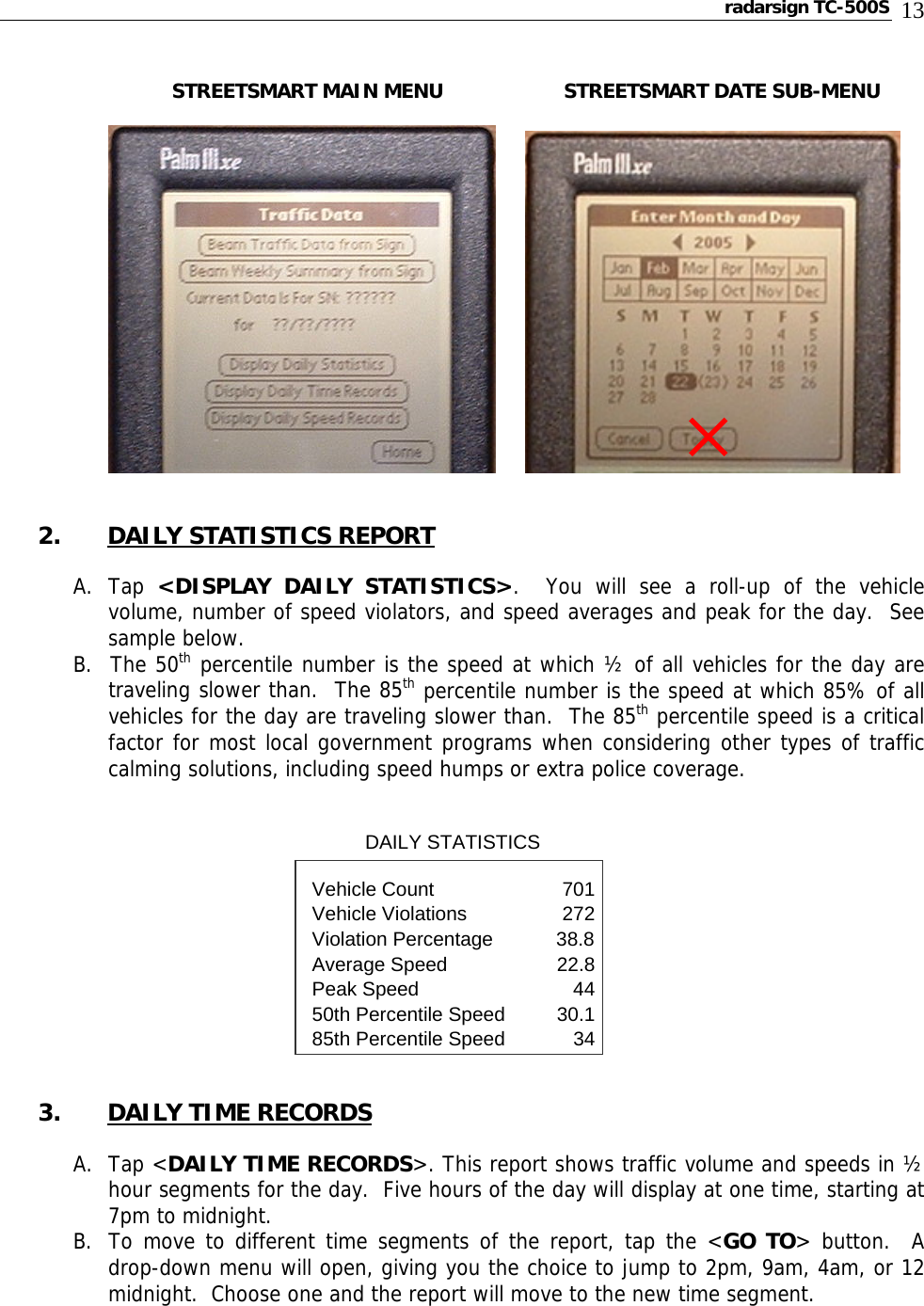 radarsign TC-500S  13           STREETSMART MAIN MENU     STREETSMART DATE SUB-MENU            2. DAILY STATISTICS REPORT  A. Tap  &lt;DISPLAY DAILY STATISTICS&gt;.  You will see a roll-up of the vehicle volume, number of speed violators, and speed averages and peak for the day.  See sample below.     B.  The 50th percentile number is the speed at which ½ of all vehicles for the day are traveling slower than.  The 85th percentile number is the speed at which 85% of all vehicles for the day are traveling slower than.  The 85th percentile speed is a critical factor for most local government programs when considering other types of traffic calming solutions, including speed humps or extra police coverage.      DAILY STATISTICS      Vehicle Count    701Vehicle Violations  272Violation Percentage       38.8 Average Speed    22.8Peak Speed    4450th Percentile Speed  30.185th Percentile Speed  34  3. DAILY TIME RECORDS  A. Tap &lt;DAILY TIME RECORDS&gt;. This report shows traffic volume and speeds in ½ hour segments for the day.  Five hours of the day will display at one time, starting at 7pm to midnight. B. To move to different time segments of the report, tap the &lt;GO TO&gt; button.  A drop-down menu will open, giving you the choice to jump to 2pm, 9am, 4am, or 12 midnight.  Choose one and the report will move to the new time segment.  