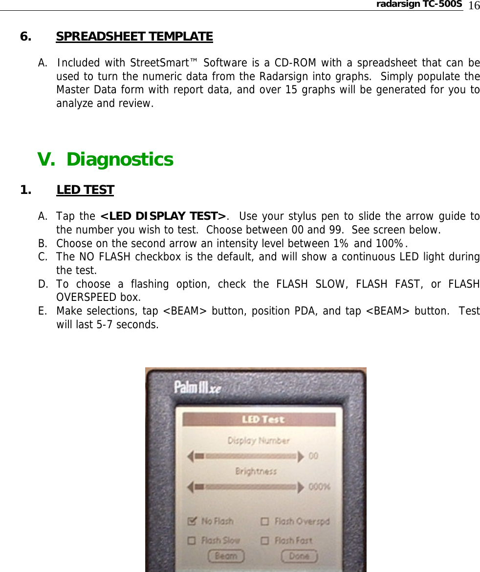 radarsign TC-500S  16 6. SPREADSHEET TEMPLATE  A.  Included with StreetSmart™ Software is a CD-ROM with a spreadsheet that can be used to turn the numeric data from the Radarsign into graphs.  Simply populate the Master Data form with report data, and over 15 graphs will be generated for you to analyze and review.           V.  Diagnostics   1. LED TEST  A. Tap the &lt;LED DISPLAY TEST&gt;.  Use your stylus pen to slide the arrow guide to the number you wish to test.  Choose between 00 and 99.  See screen below. B. Choose on the second arrow an intensity level between 1% and 100%. C. The NO FLASH checkbox is the default, and will show a continuous LED light during the test. D. To choose a flashing option, check the FLASH SLOW, FLASH FAST, or FLASH OVERSPEED box. E. Make selections, tap &lt;BEAM&gt; button, position PDA, and tap &lt;BEAM&gt; button.  Test will last 5-7 seconds.                