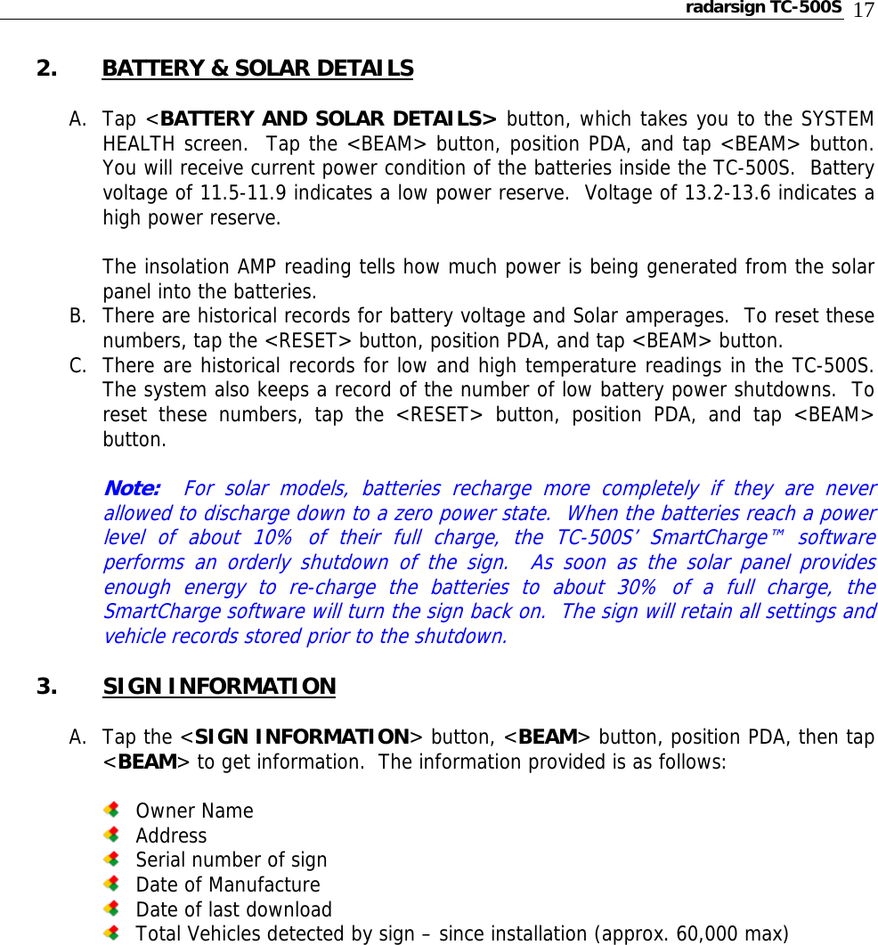 radarsign TC-500S  17 2. BATTERY &amp; SOLAR DETAILS  A. Tap &lt;BATTERY AND SOLAR DETAILS&gt; button, which takes you to the SYSTEM HEALTH screen.  Tap the &lt;BEAM&gt; button, position PDA, and tap &lt;BEAM&gt; button.  You will receive current power condition of the batteries inside the TC-500S.  Battery voltage of 11.5-11.9 indicates a low power reserve.  Voltage of 13.2-13.6 indicates a high power reserve.    The insolation AMP reading tells how much power is being generated from the solar panel into the batteries. B. There are historical records for battery voltage and Solar amperages.  To reset these numbers, tap the &lt;RESET&gt; button, position PDA, and tap &lt;BEAM&gt; button. C. There are historical records for low and high temperature readings in the TC-500S.  The system also keeps a record of the number of low battery power shutdowns.  To reset these numbers, tap the &lt;RESET&gt; button, position PDA, and tap &lt;BEAM&gt; button.  Note:  For solar models, batteries recharge more completely if they are never allowed to discharge down to a zero power state.  When the batteries reach a power level of about 10% of their full charge, the TC-500S’ SmartCharge™ software performs an orderly shutdown of the sign.  As soon as the solar panel provides enough energy to re-charge the batteries to about 30% of a full charge, the SmartCharge software will turn the sign back on.  The sign will retain all settings and vehicle records stored prior to the shutdown.  3. SIGN INFORMATION  A. Tap the &lt;SIGN INFORMATION&gt; button, &lt;BEAM&gt; button, position PDA, then tap &lt;BEAM&gt; to get information.  The information provided is as follows:   Owner Name  Address  Serial number of sign  Date of Manufacture  Date of last download  Total Vehicles detected by sign – since installation (approx. 60,000 max)                