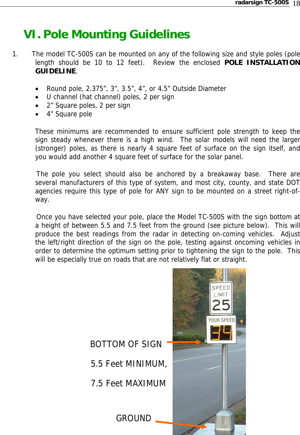 radarsign TC-500S  18 VI. Pole Mounting Guidelines 1.      The model TC-500S can be mounted on any of the following size and style poles (pole length should be 10 to 12 feet).  Review the enclosed POLE INSTALLATION GUIDELINE. • Round pole, 2.375”, 3”, 3.5”, 4”, or 4.5” Outside Diameter  • U channel (hat channel) poles, 2 per sign • 2” Square poles, 2 per sign • 4” Square pole These minimums are recommended to ensure sufficient pole strength to keep the sign steady whenever there is a high wind.  The solar models will need the larger (stronger) poles, as there is nearly 4 square feet of surface on the sign itself, and you would add another 4 square feet of surface for the solar panel.       The pole you select should also be anchored by a breakaway base.  There are several manufacturers of this type of system, and most city, county, and state DOT agencies require this type of pole for ANY sign to be mounted on a street right-of-way.       Once you have selected your pole, place the Model TC-500S with the sign bottom at a height of between 5.5 and 7.5 feet from the ground (see picture below).  This will produce the best readings from the radar in detecting on-coming vehicles.  Adjust the left/right direction of the sign on the pole, testing against oncoming vehicles in order to determine the optimum setting prior to tightening the sign to the pole.  This will be especially true on roads that are not relatively flat or straight.                    BOTTOM OF SIGN                 5.5 Feet MINIMUM,                7.5 Feet MAXIMUM                       GROUND             