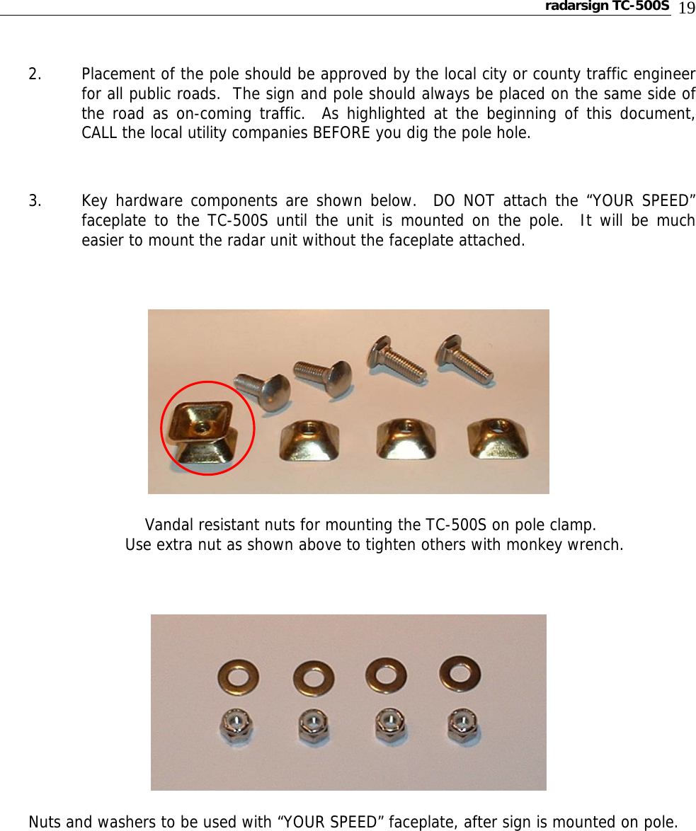 radarsign TC-500S  19 2. Placement of the pole should be approved by the local city or county traffic engineer for all public roads.  The sign and pole should always be placed on the same side of the road as on-coming traffic.  As highlighted at the beginning of this document, CALL the local utility companies BEFORE you dig the pole hole.  3. Key hardware components are shown below.  DO NOT attach the “YOUR SPEED” faceplate to the TC-500S until the unit is mounted on the pole.  It will be much easier to mount the radar unit without the faceplate attached.             Vandal resistant nuts for mounting the TC-500S on pole clamp.              Use extra nut as shown above to tighten others with monkey wrench.   Nuts and washers to be used with “YOUR SPEED” faceplate, after sign is mounted on pole.      