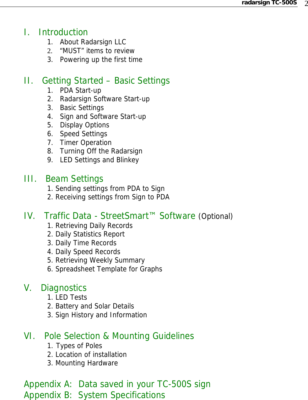 radarsign TC-500S  2  I.   Introduction 1.   About Radarsign LLC            2.    “MUST” items to review     3.   Powering up the first time  II.   Getting Started – Basic Settings    1.   PDA Start-up     2.   Radarsign Software Start-up     3.   Basic Settings     4.   Sign and Software Start-up   5.   Display Options     6.   Speed Settings   7.   Timer Operation     8.   Turning Off the Radarsign     9.   LED Settings and Blinkey    III.   Beam Settings  1. Sending settings from PDA to Sign   2. Receiving settings from Sign to PDA  IV.   Traffic Data - StreetSmart™ Software (Optional)  1. Retrieving Daily Records   2. Daily Statistics Report   3. Daily Time Records   4. Daily Speed Records   5. Retrieving Weekly Summary   6. Spreadsheet Template for Graphs  V.   Diagnostics  1. LED Tests   2. Battery and Solar Details   3. Sign History and Information  VI.   Pole Selection &amp; Mounting Guidelines   1. Types of Poles     2. Location of installation    3. Mounting Hardware  Appendix A:  Data saved in your TC-500S sign Appendix B:  System Specifications  