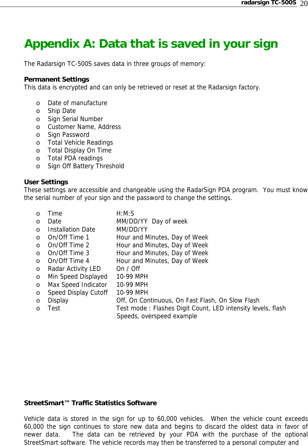 radarsign TC-500S  20  Appendix A: Data that is saved in your sign  The Radarsign TC-500S saves data in three groups of memory:  Permanent Settings   This data is encrypted and can only be retrieved or reset at the Radarsign factory.  o Date of manufacture o Ship Date o Sign Serial Number o Customer Name, Address o Sign Password o Total Vehicle Readings o Total Display On Time o Total PDA readings o Sign Off Battery Threshold  User Settings  These settings are accessible and changeable using the RadarSign PDA program.  You must know the serial number of your sign and the password to change the settings.  o Time   H:M:S o Date      MM/DD/YY  Day of week o Installation Date  MM/DD/YY o On/Off Time 1    Hour and Minutes, Day of Week o On/Off Time 2    Hour and Minutes, Day of Week o On/Off Time 3    Hour and Minutes, Day of Week o On/Off Time 4    Hour and Minutes, Day of Week o Radar Activity LED  On / Off o Min Speed Displayed  10-99 MPH   o Max Speed Indicator  10-99 MPH o Speed Display Cutoff  10-99 MPH o Display     Off, On Continuous, On Fast Flash, On Slow Flash o Test       Test mode : Flashes Digit Count, LED intensity levels, flash       Speeds, overspeed example           StreetSmart™ Traffic Statistics Software  Vehicle data is stored in the sign for up to 60,000 vehicles.  When the vehicle count exceeds 60,000 the sign continues to store new data and begins to discard the oldest data in favor of newer data.   The data can be retrieved by your PDA with the purchase of the optional StreetSmart software. The vehicle records may then be transferred to a personal computer and  