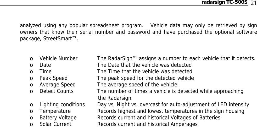 radarsign TC-500S  21  analyzed using any popular spreadsheet program.   Vehicle data may only be retrieved by sign owners that know their serial number and password and have purchased the optional software package, StreetSmart™.   o Vehicle Number   The RadarSign™ assigns a number to each vehicle that it detects. o Date      The Date that the vehicle was detected o Time      The Time that the vehicle was detected o Peak Speed    The peak speed for the detected vehicle o Average Speed   The average speed of the vehicle. o Detect Counts    The number of times a vehicle is detected while approaching                                                           the Radarsign o Lighting conditions  Day vs. Night vs. overcast for auto-adjustment of LED intensity o Temperature    Records highest and lowest temperatures in the sign housing o Battery Voltage   Records current and historical Voltages of Batteries o Solar Current    Records current and historical Amperages                                    