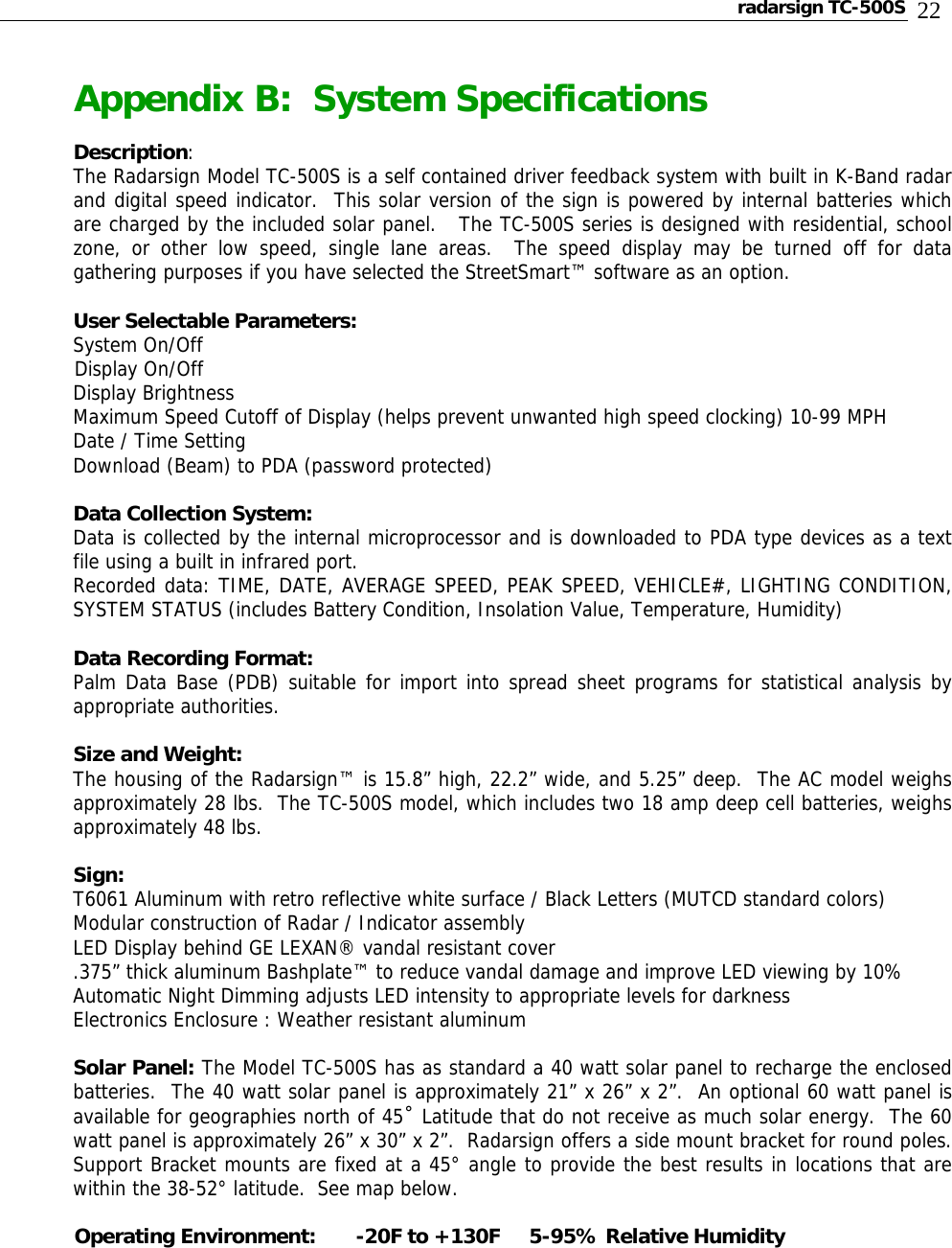 radarsign TC-500S  22 Appendix B:  System Specifications  Description: The Radarsign Model TC-500S is a self contained driver feedback system with built in K-Band radar and digital speed indicator.  This solar version of the sign is powered by internal batteries which are charged by the included solar panel.   The TC-500S series is designed with residential, school zone, or other low speed, single lane areas.  The speed display may be turned off for data gathering purposes if you have selected the StreetSmart™ software as an option.  User Selectable Parameters: System On/Off Display On/Off Display Brightness Maximum Speed Cutoff of Display (helps prevent unwanted high speed clocking) 10-99 MPH Date / Time Setting Download (Beam) to PDA (password protected)  Data Collection System: Data is collected by the internal microprocessor and is downloaded to PDA type devices as a text file using a built in infrared port. Recorded data: TIME, DATE, AVERAGE SPEED, PEAK SPEED, VEHICLE#, LIGHTING CONDITION, SYSTEM STATUS (includes Battery Condition, Insolation Value, Temperature, Humidity)  Data Recording Format: Palm Data Base (PDB) suitable for import into spread sheet programs for statistical analysis by appropriate authorities.    Size and Weight:    The housing of the Radarsign™ is 15.8” high, 22.2” wide, and 5.25” deep.  The AC model weighs approximately 28 lbs.  The TC-500S model, which includes two 18 amp deep cell batteries, weighs approximately 48 lbs.  Sign:    T6061 Aluminum with retro reflective white surface / Black Letters (MUTCD standard colors) Modular construction of Radar / Indicator assembly LED Display behind GE LEXAN® vandal resistant cover .375” thick aluminum Bashplate™ to reduce vandal damage and improve LED viewing by 10% Automatic Night Dimming adjusts LED intensity to appropriate levels for darkness Electronics Enclosure : Weather resistant aluminum  Solar Panel: The Model TC-500S has as standard a 40 watt solar panel to recharge the enclosed batteries.  The 40 watt solar panel is approximately 21” x 26” x 2”.  An optional 60 watt panel is available for geographies north of 45˚ Latitude that do not receive as much solar energy.  The 60 watt panel is approximately 26” x 30” x 2”.  Radarsign offers a side mount bracket for round poles.      Support Bracket mounts are fixed at a 45° angle to provide the best results in locations that are within the 38-52° latitude.  See map below.  Operating Environment:   -20F to +130F     5-95% Relative Humidity      