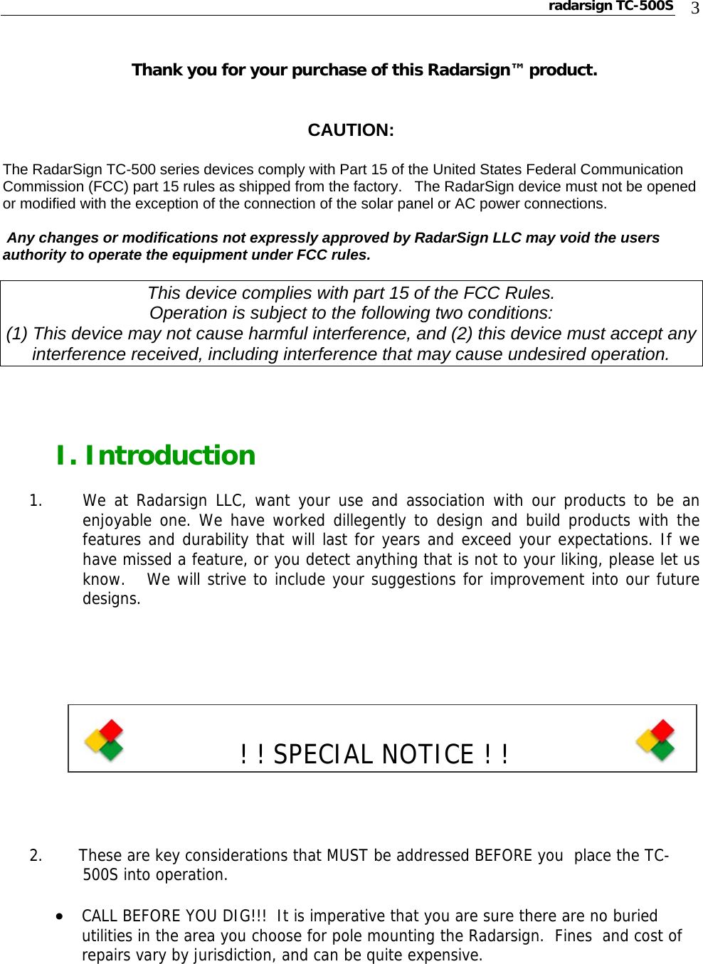 radarsign TC-500S  3  Thank you for your purchase of this Radarsign™ product.   CAUTION:  The RadarSign TC-500 series devices comply with Part 15 of the United States Federal Communication Commission (FCC) part 15 rules as shipped from the factory.   The RadarSign device must not be opened or modified with the exception of the connection of the solar panel or AC power connections.   Any changes or modifications not expressly approved by RadarSign LLC may void the users authority to operate the equipment under FCC rules.  This device complies with part 15 of the FCC Rules. Operation is subject to the following two conditions: (1) This device may not cause harmful interference, and (2) this device must accept any interference received, including interference that may cause undesired operation.     I. Introduction  1.    We at Radarsign LLC, want your use and association with our products to be an enjoyable one. We have worked dillegently to design and build products with the features and durability that will last for years and exceed your expectations. If we have missed a feature, or you detect anything that is not to your liking, please let us know.   We will strive to include your suggestions for improvement into our future designs.                 ! ! SPECIAL NOTICE ! !                2.       These are key considerations that MUST be addressed BEFORE you  place the TC-500S into operation.  • CALL BEFORE YOU DIG!!!  It is imperative that you are sure there are no buried utilities in the area you choose for pole mounting the Radarsign.  Fines  and cost of repairs vary by jurisdiction, and can be quite expensive.    