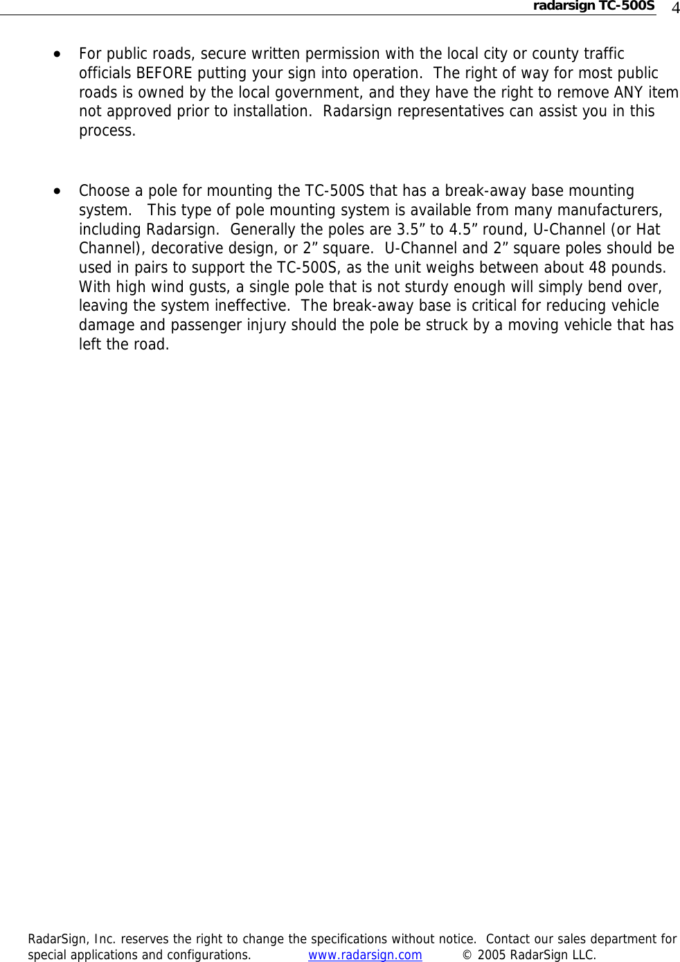 radarsign TC-500S  4 • For public roads, secure written permission with the local city or county traffic officials BEFORE putting your sign into operation.  The right of way for most public roads is owned by the local government, and they have the right to remove ANY item not approved prior to installation.  Radarsign representatives can assist you in this process.   • Choose a pole for mounting the TC-500S that has a break-away base mounting system.   This type of pole mounting system is available from many manufacturers, including Radarsign.  Generally the poles are 3.5” to 4.5” round, U-Channel (or Hat Channel), decorative design, or 2” square.  U-Channel and 2” square poles should be used in pairs to support the TC-500S, as the unit weighs between about 48 pounds.   With high wind gusts, a single pole that is not sturdy enough will simply bend over, leaving the system ineffective.  The break-away base is critical for reducing vehicle damage and passenger injury should the pole be struck by a moving vehicle that has left the road.                                      RadarSign, Inc. reserves the right to change the specifications without notice.  Contact our sales department for special applications and configurations.     www.radarsign.com  © 2005 RadarSign LLC.  