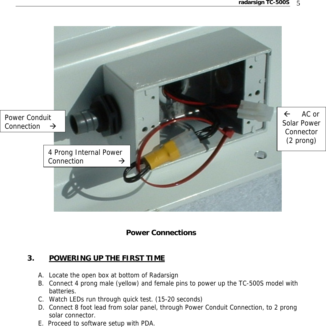 radarsign TC-500S  5                Power Connections   3. POWERING UP THE FIRST TIME  A. Locate the open box at bottom of Radarsign B. Connect 4 prong male (yellow) and female pins to power up the TC-500S model with batteries. C. Watch LEDs run through quick test. (15-20 seconds)  D. Connect 8 foot lead from solar panel, through Power Conduit Connection, to 2 prong solar connector. E.  Proceed to software setup with PDA.       Å     AC or Solar Power Connector (2 prong) Power Conduit Connection    Æ 4 Prong Internal Power Connection                Æ