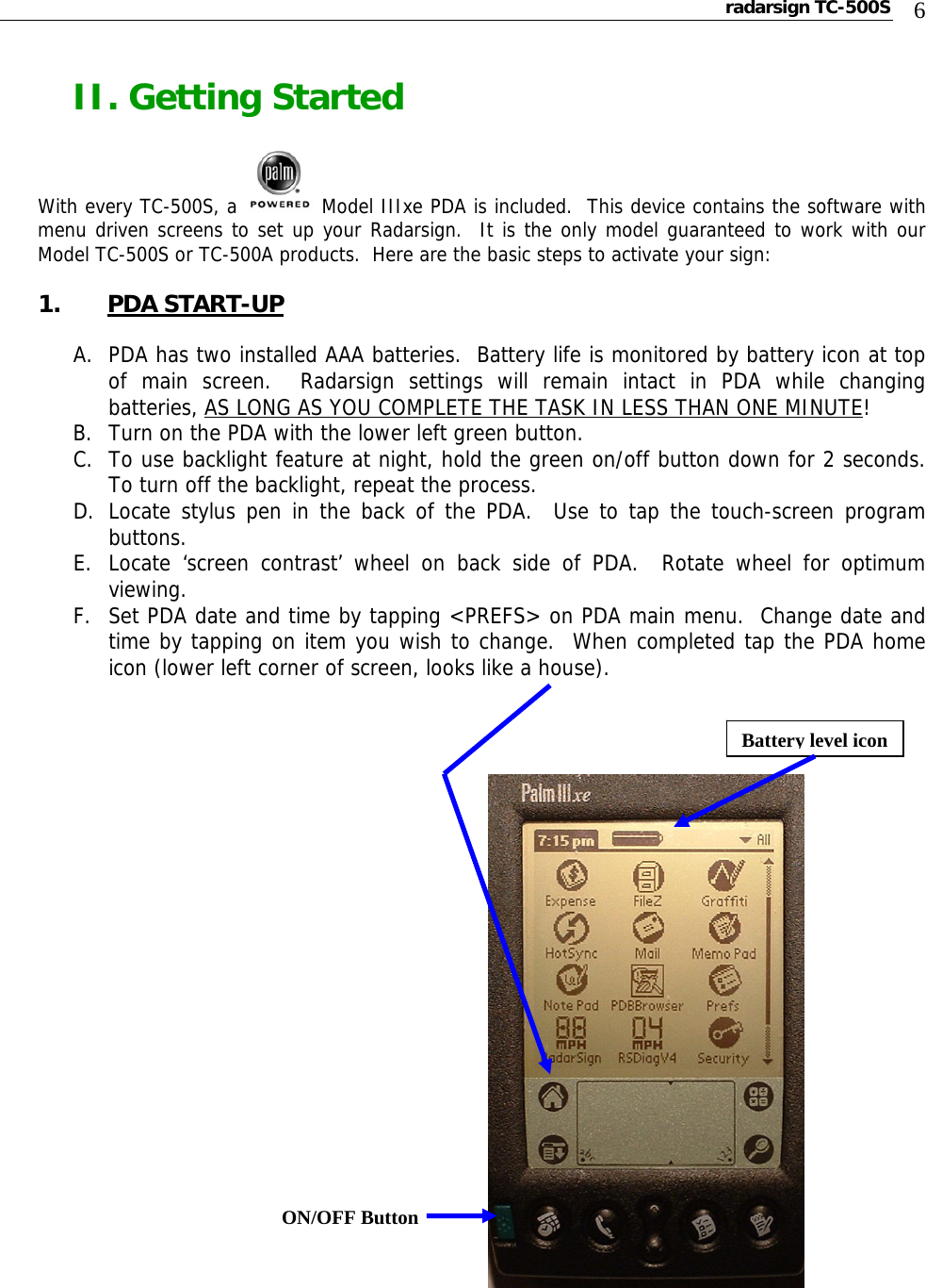 radarsign TC-500S  6 II. Getting Started  With every TC-500S, a   Model IIIxe PDA is included.  This device contains the software with menu driven screens to set up your Radarsign.  It is the only model guaranteed to work with our Model TC-500S or TC-500A products.  Here are the basic steps to activate your sign:  1. PDA START-UP  A. PDA has two installed AAA batteries.  Battery life is monitored by battery icon at top of main screen.  Radarsign settings will remain intact in PDA while changing batteries, AS LONG AS YOU COMPLETE THE TASK IN LESS THAN ONE MINUTE! B. Turn on the PDA with the lower left green button.   C. To use backlight feature at night, hold the green on/off button down for 2 seconds.  To turn off the backlight, repeat the process.   D. Locate stylus pen in the back of the PDA.  Use to tap the touch-screen program buttons. E. Locate ‘screen contrast’ wheel on back side of PDA.  Rotate wheel for optimum viewing. F. Set PDA date and time by tapping &lt;PREFS&gt; on PDA main menu.  Change date and time by tapping on item you wish to change.  When completed tap the PDA home icon (lower left corner of screen, looks like a house).        Battery level iconON/OFF Button 