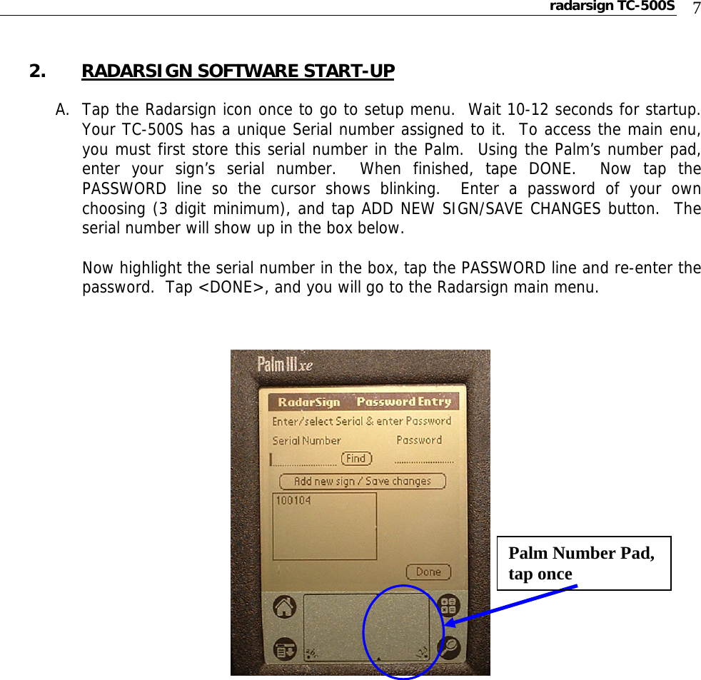 radarsign TC-500S  7  2. RADARSIGN SOFTWARE START-UP  A. Tap the Radarsign icon once to go to setup menu.  Wait 10-12 seconds for startup.  Your TC-500S has a unique Serial number assigned to it.  To access the main enu, you must first store this serial number in the Palm.  Using the Palm’s number pad, enter your sign’s serial number.  When finished, tape DONE.  Now tap the PASSWORD line so the cursor shows blinking.  Enter a password of your own choosing (3 digit minimum), and tap ADD NEW SIGN/SAVE CHANGES button.  The serial number will show up in the box below.    Now highlight the serial number in the box, tap the PASSWORD line and re-enter the password.  Tap &lt;DONE&gt;, and you will go to the Radarsign main menu.                                                         Palm Number Pad, tap once 