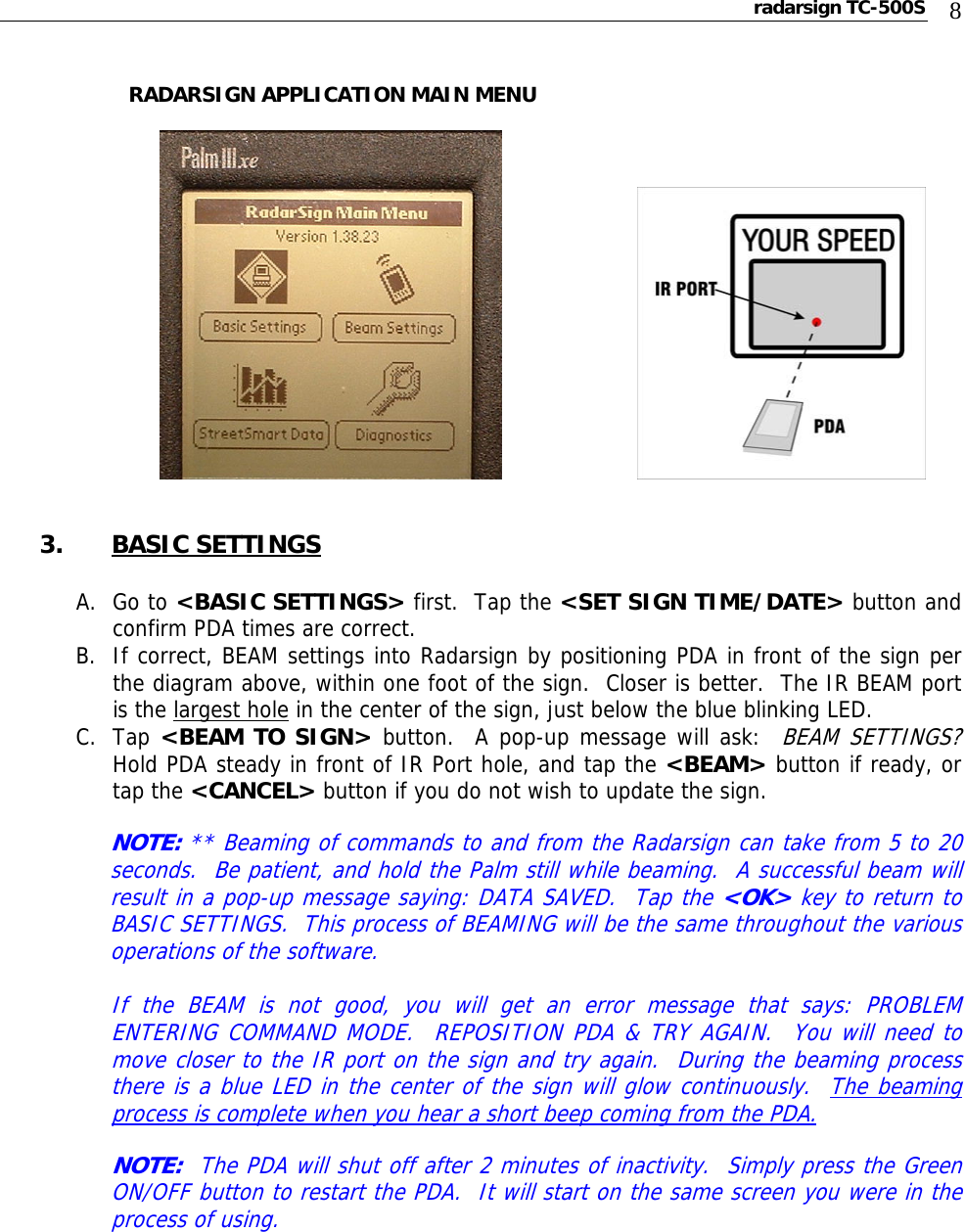 radarsign TC-500S  8           RADARSIGN APPLICATION MAIN MENU                                3. BASIC SETTINGS  A. Go to &lt;BASIC SETTINGS&gt; first.  Tap the &lt;SET SIGN TIME/DATE&gt; button and confirm PDA times are correct. B. If correct, BEAM settings into Radarsign by positioning PDA in front of the sign per the diagram above, within one foot of the sign.  Closer is better.  The IR BEAM port is the largest hole in the center of the sign, just below the blue blinking LED. C. Tap &lt;BEAM TO SIGN&gt; button.  A pop-up message will ask:  BEAM SETTINGS?  Hold PDA steady in front of IR Port hole, and tap the &lt;BEAM&gt; button if ready, or tap the &lt;CANCEL&gt; button if you do not wish to update the sign.  NOTE: ** Beaming of commands to and from the Radarsign can take from 5 to 20 seconds.  Be patient, and hold the Palm still while beaming.  A successful beam will result in a pop-up message saying: DATA SAVED.  Tap the &lt;OK&gt; key to return to BASIC SETTINGS.  This process of BEAMING will be the same throughout the various operations of the software.  If the BEAM is not good, you will get an error message that says: PROBLEM ENTERING COMMAND MODE.  REPOSITION PDA &amp; TRY AGAIN.  You will need to move closer to the IR port on the sign and try again.  During the beaming process there is a blue LED in the center of the sign will glow continuously.  The beaming process is complete when you hear a short beep coming from the PDA.          NOTE:  The PDA will shut off after 2 minutes of inactivity.  Simply press the Green ON/OFF button to restart the PDA.  It will start on the same screen you were in the process of using.        