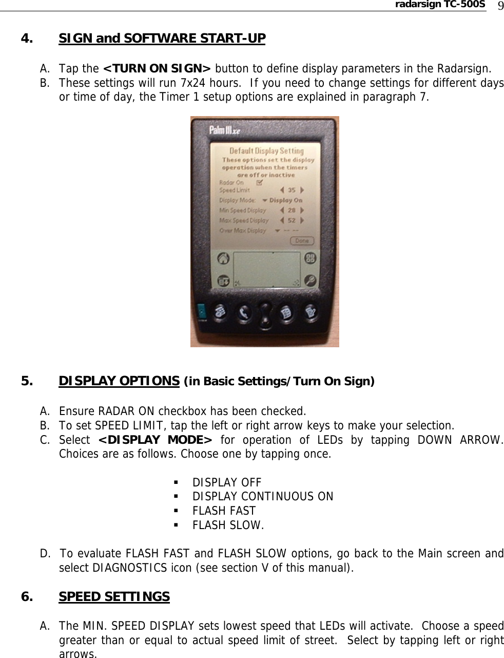 radarsign TC-500S  9 4. SIGN and SOFTWARE START-UP  A. Tap the &lt;TURN ON SIGN&gt; button to define display parameters in the Radarsign. B. These settings will run 7x24 hours.  If you need to change settings for different days or time of day, the Timer 1 setup options are explained in paragraph 7.       5. DISPLAY OPTIONS (in Basic Settings/Turn On Sign)  A. Ensure RADAR ON checkbox has been checked. B. To set SPEED LIMIT, tap the left or right arrow keys to make your selection. C. Select  &lt;DISPLAY MODE&gt; for operation of LEDs by tapping DOWN ARROW.  Choices are as follows. Choose one by tapping once.   DISPLAY OFF  DISPLAY CONTINUOUS ON  FLASH FAST  FLASH SLOW.   D.  To evaluate FLASH FAST and FLASH SLOW options, go back to the Main screen and select DIAGNOSTICS icon (see section V of this manual).  6. SPEED SETTINGS  A. The MIN. SPEED DISPLAY sets lowest speed that LEDs will activate.  Choose a speed greater than or equal to actual speed limit of street.  Select by tapping left or right arrows.      