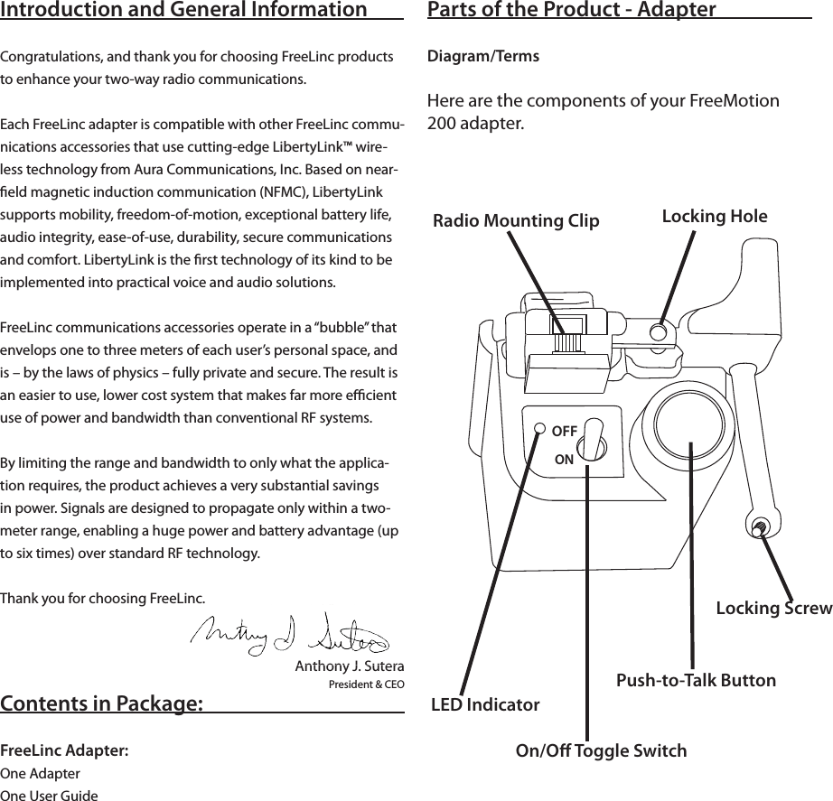 Introduction and General InformationCongratulations, and thank you for choosing FreeLinc products to enhance your two-way radio communications. Each FreeLinc adapter is compatible with other FreeLinc commu-nications accessories that use cutting-edge LibertyLink™ wire-less technology from Aura Communications, Inc. Based on near-ﬁeld magnetic induction communication (NFMC), LibertyLink supports mobility, freedom-of-motion, exceptional battery life, audio integrity, ease-of-use, durability, secure communications and comfort. LibertyLink is the ﬁrst technology of its kind to be implemented into practical voice and audio solutions.FreeLinc communications accessories operate in a “bubble” that envelops one to three meters of each user’s personal space, and is – by the laws of physics – fully private and secure. The result is an easier to use, lower cost system that makes far more eﬃcient use of power and bandwidth than conventional RF systems. By limiting the range and bandwidth to only what the applica-tion requires, the product achieves a very substantial savings in power. Signals are designed to propagate only within a two-meter range, enabling a huge power and battery advantage (up to six times) over standard RF technology.Thank you for choosing FreeLinc. Anthony J. SuteraPresident &amp; CEOContents in Package:FreeLinc Adapter:One AdapterOne User GuideParts of the Product - AdapterDiagram/TermsHere are the components of your FreeMotion 200 adapter.LED Indicator On/Oﬀ Toggle SwitchPush-to-Talk ButtonLocking ScrewLocking HoleRadio Mounting Clip