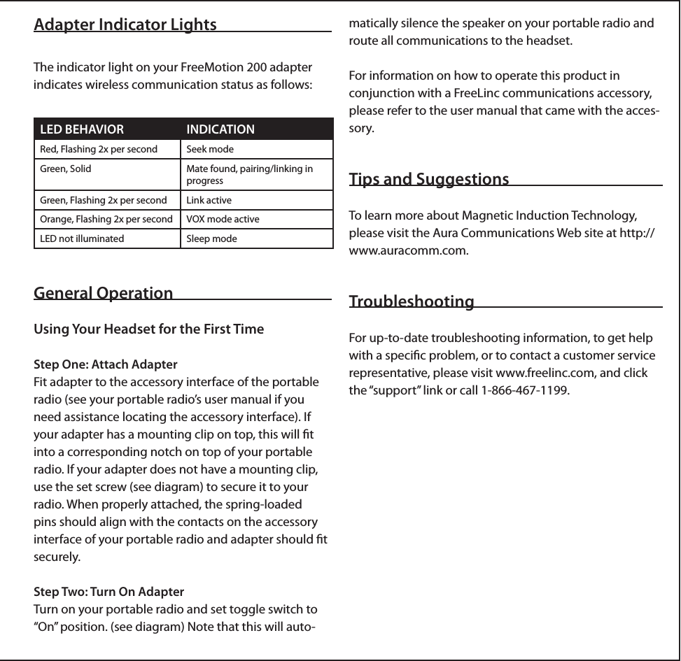 Adapter Indicator LightsThe indicator light on your FreeMotion 200 adapter indicates wireless communication status as follows: General OperationUsing Your Headset for the First TimeStep One: Attach AdapterFit adapter to the accessory interface of the portable radio (see your portable radio’s user manual if you need assistance locating the accessory interface). If your adapter has a mounting clip on top, this will ﬁt into a corresponding notch on top of your portable radio. If your adapter does not have a mounting clip, use the set screw (see diagram) to secure it to your radio. When properly attached, the spring-loaded pins should align with the contacts on the accessory interface of your portable radio and adapter should ﬁt securely.Step Two: Turn On AdapterTurn on your portable radio and set toggle switch to “On” position. (see diagram) Note that this will auto-LED BEHAVIOR INDICATIONRed, Flashing 2x per second Seek modeGreen, Solid Mate found, pairing/linking in progressGreen, Flashing 2x per second Link activeOrange, Flashing 2x per second VOX mode activeLED not illuminated Sleep modematically silence the speaker on your portable radio and route all communications to the headset.For information on how to operate this product in conjunction with a FreeLinc communications accessory, please refer to the user manual that came with the acces-sory.Tips and SuggestionsTo learn more about Magnetic Induction Technology, please visit the Aura Communications Web site at http://www.auracomm.com. Troubleshooting For up-to-date troubleshooting information, to get help with a speciﬁc problem, or to contact a customer service representative, please visit www.freelinc.com, and click the “support” link or call 1-866-467-1199.