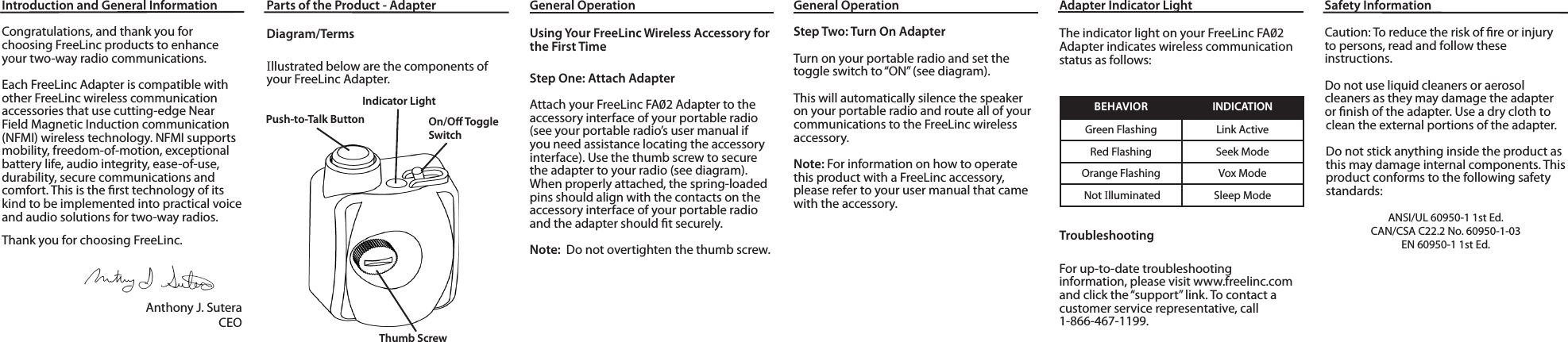 Introduction and General InformationCongratulations, and thank you for choosing FreeLinc products to enhance your two-way radio communications. Each FreeLinc Adapter is compatible with other FreeLinc wireless communicationaccessories that use cutting-edge Near Field Magnetic Induction communication (NFMI) wireless technology. NFMI supports mobility, freedom-of-motion, exceptional battery life, audio integrity, ease-of-use, durability, secure communications and comfort. This is the rst technology of its kind to be implemented into practical voice and audio solutions for two-way radios.Thank you for choosing FreeLinc. Anthony J. SuteraCEOParts of the Product - AdapterDiagram/TermsIllustrated below are the components of your FreeLinc Adapter.Push-to-Talk ButtonIndicator LightGeneral OperationUsing Your FreeLinc Wireless Accessory for the First TimeStep One: Attach AdapterAttach your FreeLinc FA2 Adapter to the accessory interface of your portable radio (see your portable radio’s user manual if you need assistance locating the accessory interface). Use the thumb screw to secure the adapter to your radio (see diagram). When properly attached, the spring-loaded pins should align with the contacts on the accessory interface of your portable radio and the adapter should t securely.Note:  Do not overtighten the thumb screw.Adapter Indicator LightThe indicator light on your FreeLinc FA2 Adapter indicates wireless communication status as follows:BEHAVIOR INDICATIONGreen Flashing Link ActiveRed Flashing Seek ModeOrange Flashing  Vox Mode Not Illuminated Sleep ModeTroubleshootingFor up-to-date troubleshootinginformation, please visit www.freelinc.com and click the “support” link. To contact a customer service representative, call1-866-467-1199.Thumb ScrewOn/O Toggle SwitchGeneral OperationStep Two: Turn On AdapterTurn on your portable radio and set the toggle switch to “ON” (see diagram).This will automatically silence the speaker on your portable radio and route all of yourcommunications to the FreeLinc wireless accessory.Note: For information on how to operate this product with a FreeLinc accessory, please refer to your user manual that came with the accessory.mationCaution: To reduce the risk of re or injury to persons, read and follow theseinstructions.Do not use liquid cleaners or aerosolcleaners as they may damage the adapter or nish of the adapter. Use a dry cloth to clean the external portions of the adapter.Do not stick anything inside the product as this may damage internal components. This product conforms to the following safety standards:ANSI/UL 60950-1 1st Ed.CAN/CSA C22.2 No. 60950-1-03EN 60950-1 1st Ed.Safety Information