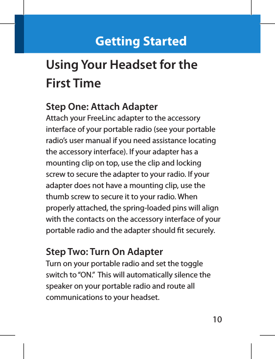 10Getting StartedUsing Your Headset for the First TimeStep One: Attach AdapterAttach your FreeLinc adapter to the accessory interface of your portable radio (see your portable radio’s user manual if you need assistance locating the accessory interface). If your adapter has a mounting clip on top, use the clip and locking screw to secure the adapter to your radio. If your adapter does not have a mounting clip, use the thumb screw to secure it to your radio. When properly attached, the spring-loaded pins will align with the contacts on the accessory interface of your portable radio and the adapter should t securely.Step Two: Turn On AdapterTurn on your portable radio and set the toggle switch to “ON.”  This will automatically silence the speaker on your portable radio and route all communications to your headset.