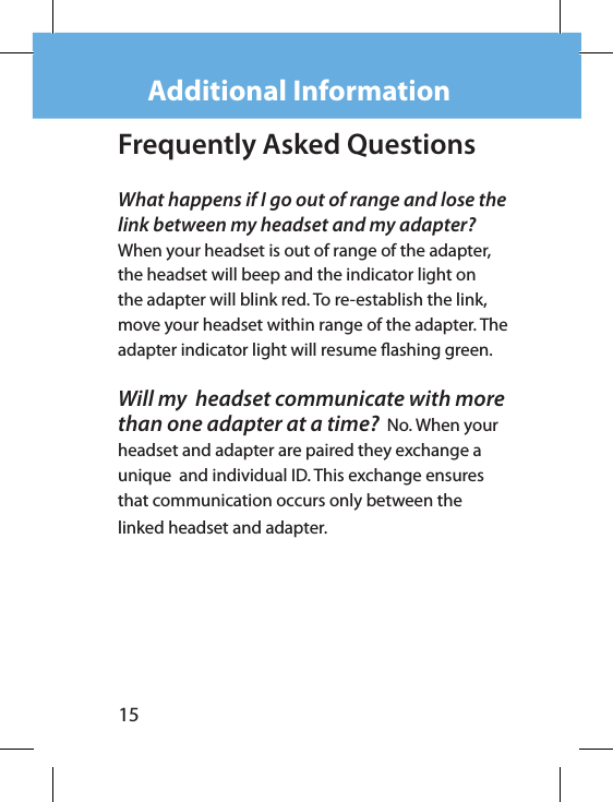 15Additional InformationFrequently Asked QuestionsWhat happens if I go out of range and lose the link between my headset and my adapter?   When your headset is out of range of the adapter, the headset will beep and the indicator light on the adapter will blink red. To re-establish the link, move your headset within range of the adapter. The adapter indicator light will resume ashing green.Will my  headset communicate with more than one adapter at a time?  No. When your headset and adapter are paired they exchange a unique  and individual ID. This exchange ensures that communication occurs only between the linked headset and adapter.